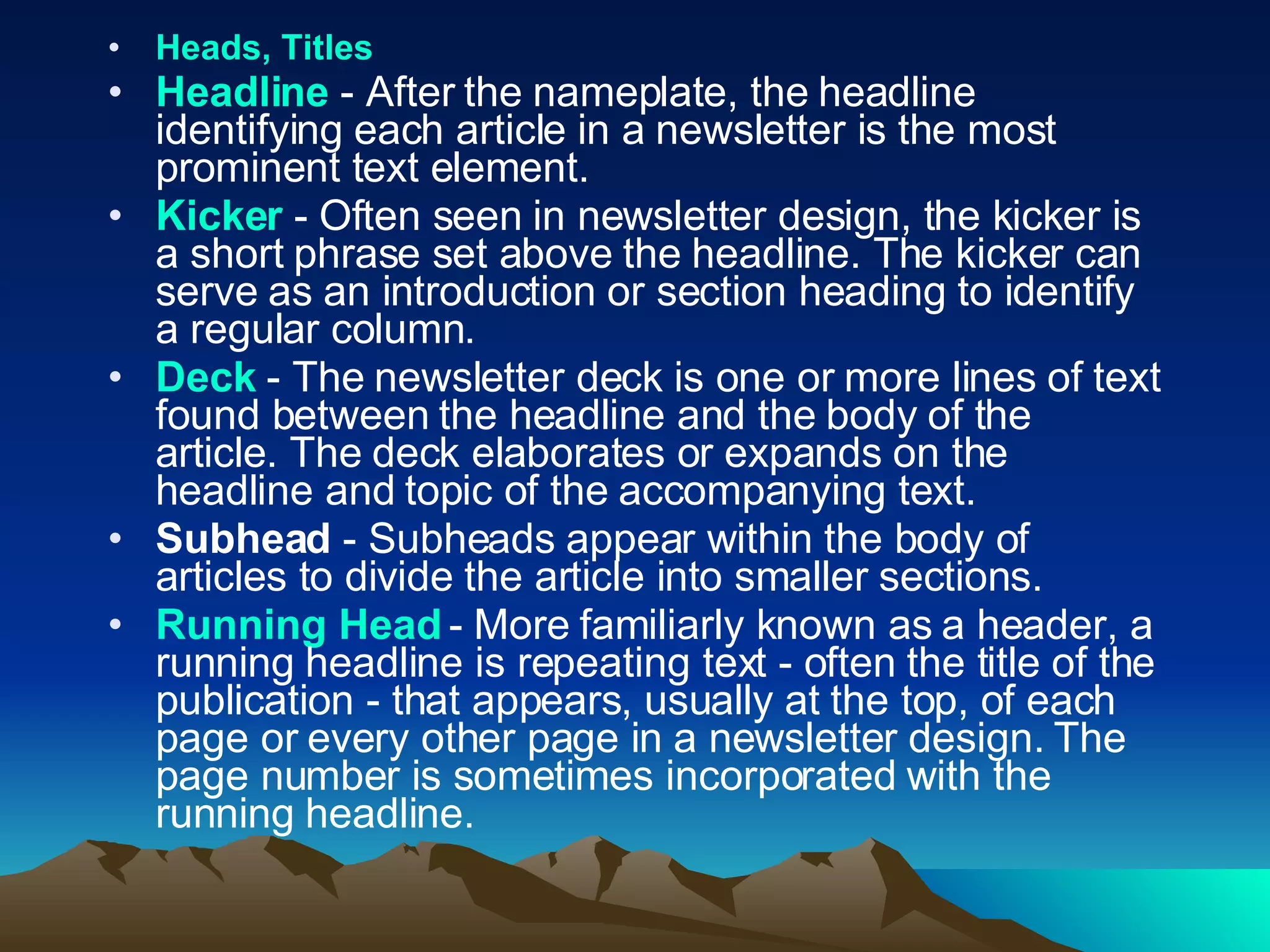 Heads, Titles   Headline  - After the nameplate, the headline identifying each article in a newsletter is the most prominent text element.  Kicker  - Often seen in newsletter design, the kicker is a short phrase set above the headline. The kicker can serve as an introduction or section heading to identify a regular column.  Deck  - The newsletter deck is one or more lines of text found between the headline and the body of the article. The deck elaborates or expands on the headline and topic of the accompanying text.  Subhead  - Subheads appear within the body of articles to divide the article into smaller sections.  Running Head  - More familiarly known as a header, a running headline is repeating text - often the title of the publication - that appears, usually at the top, of each page or every other page in a newsletter design. The page number is sometimes incorporated with the running headline.  