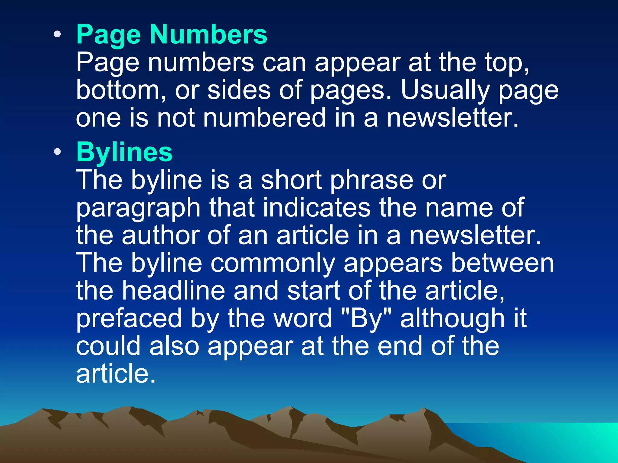 Page Numbers Page numbers can appear at the top, bottom, or sides of pages. Usually page one is not numbered in a newsletter.  Bylines The byline is a short phrase or paragraph that indicates the name of the author of an article in a newsletter. The byline commonly appears between the headline and start of the article, prefaced by the word "By" although it could also appear at the end of the article.  