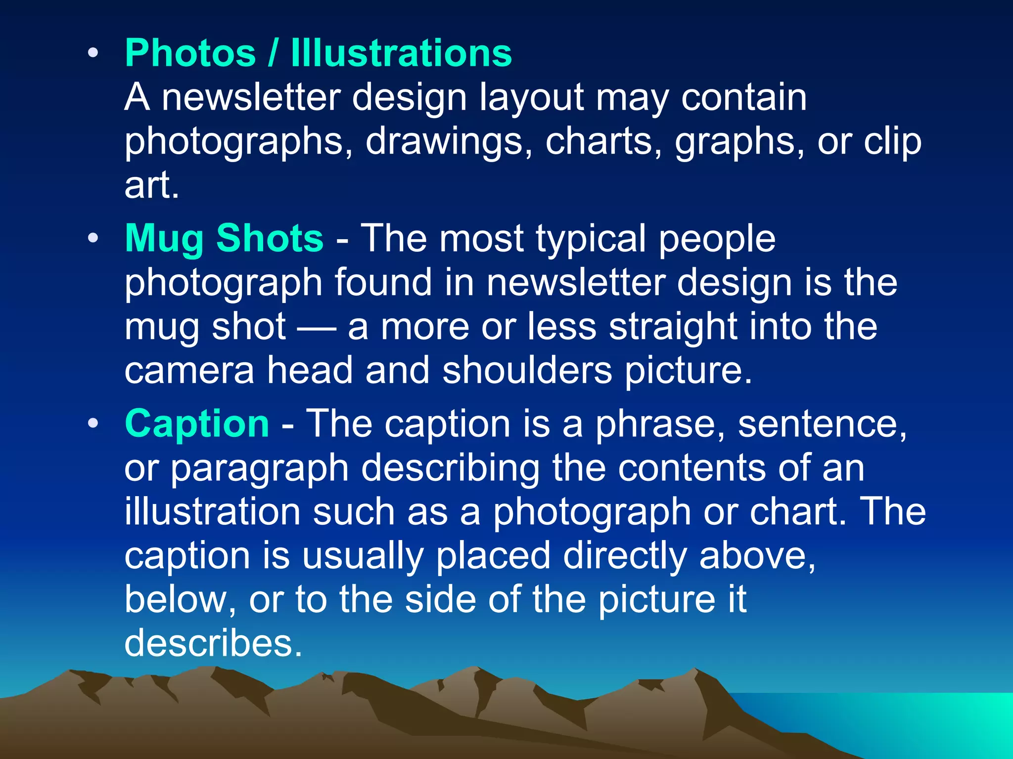Photos / Illustrations A newsletter design layout may contain photographs, drawings, charts, graphs, or clip art.  Mug Shots  - The most typical people photograph found in newsletter design is the mug shot — a more or less straight into the camera head and shoulders picture.  Caption  - The caption is a phrase, sentence, or paragraph describing the contents of an illustration such as a photograph or chart. The caption is usually placed directly above, below, or to the side of the picture it describes.  