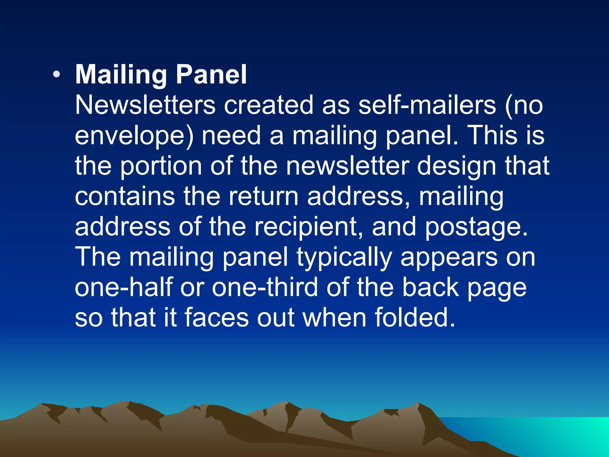 Mailing Panel Newsletters created as self-mailers (no envelope) need a mailing panel. This is the portion of the newsletter design that contains the return address, mailing address of the recipient, and postage. The mailing panel typically appears on one-half or one-third of the back page so that it faces out when folded.  