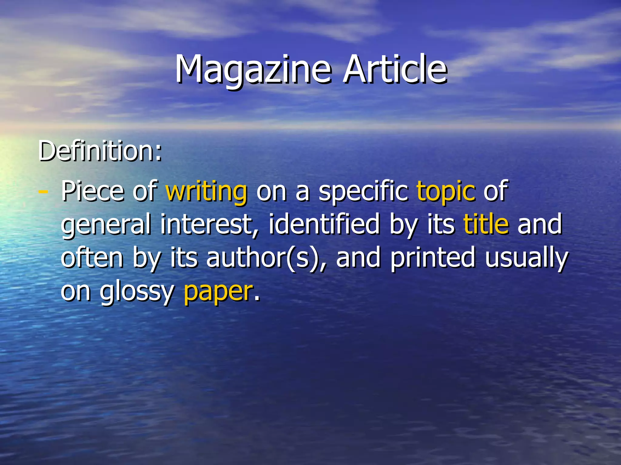 Magazine Article Definition: Piece of  writing  on a specific  topic  of general interest, identified by its  title  and often by its author(s), and printed usually on glossy  paper . 