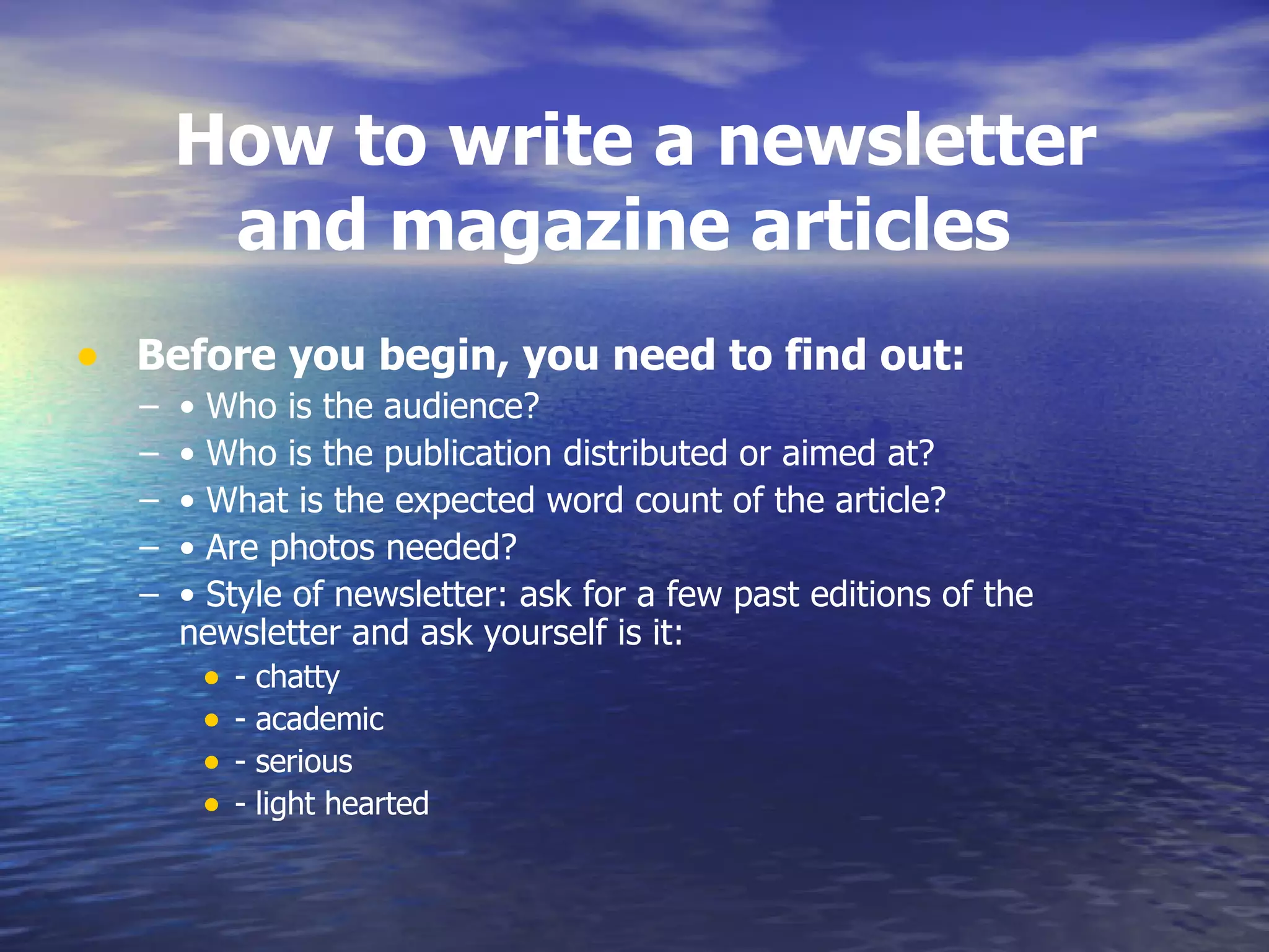   How to write a newsletter  and magazine articles   Before you begin, you need to find out:  •  Who is the audience?  •  Who is the publication distributed or aimed at?  •  What is the expected word count of the article?  •  Are photos needed?  •  Style of newsletter: ask for a few past editions of the newsletter and ask yourself is it:  - chatty  - academic  - serious  - light hearted  