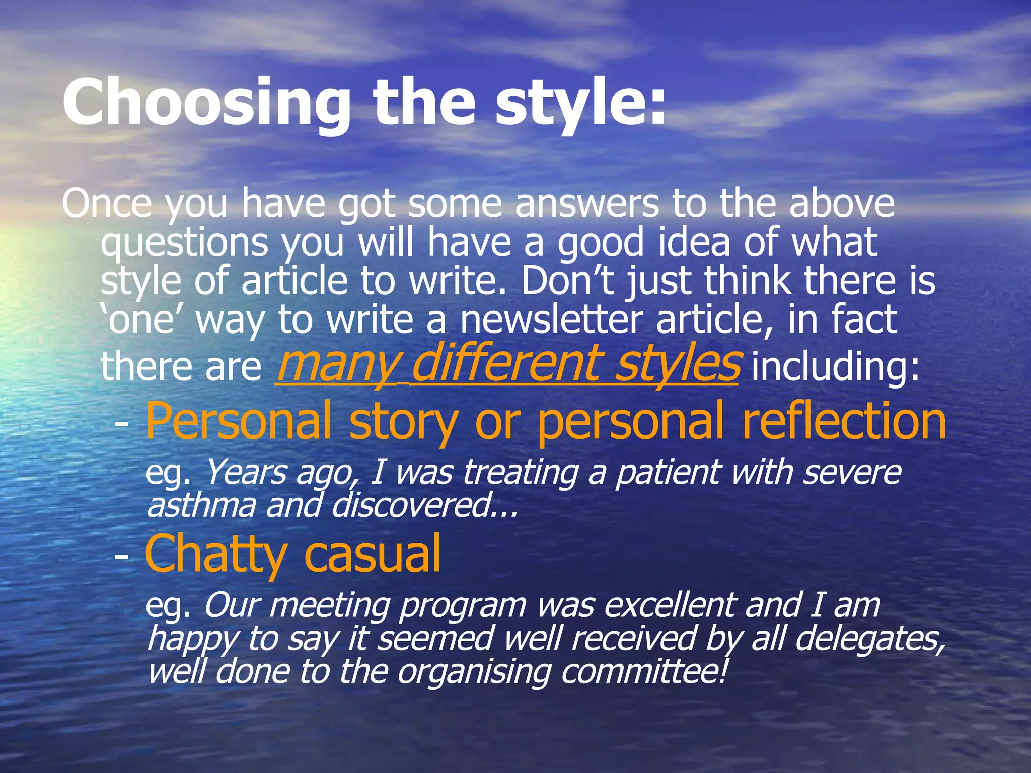 Choosing the style:  Once you have got some answers to the above questions you will have a good idea of what style of article to write. Don’t just think there is ‘one’ way to write a newsletter article, in fact there are  many   different styles  including:  -  Personal story or personal reflection   eg.  Years ago, I was treating a patient with severe asthma and discovered...  -  Chatty casual   eg.  Our meeting program was excellent and I am happy to say it seemed well received by all delegates, well done to the organising committee!  