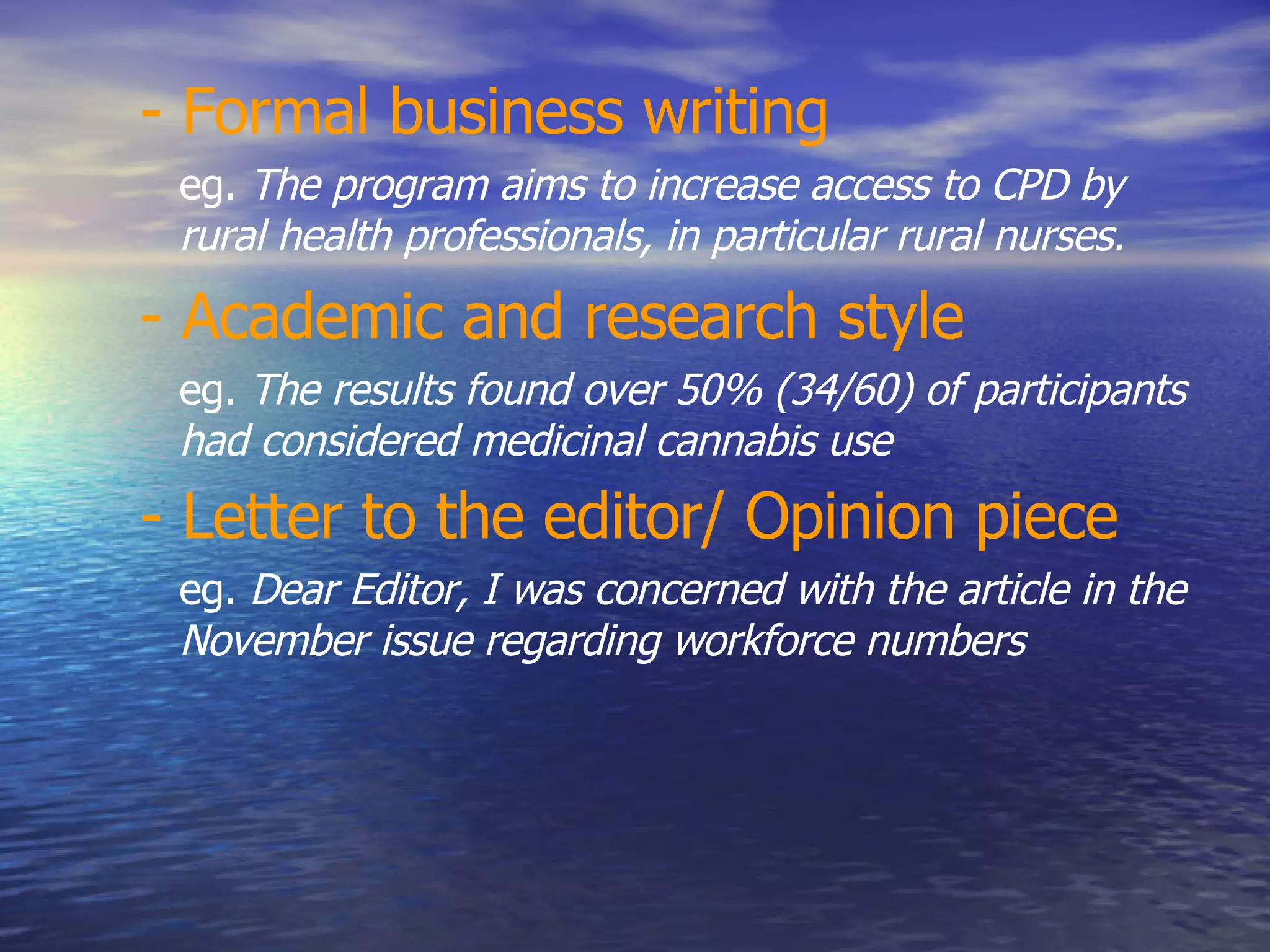 - Formal business writing   eg.  The program aims to increase access to CPD by rural health professionals, in particular rural nurses.  - Academic and research style   eg.  The results found over 50% (34/60) of participants had considered medicinal cannabis use  - Letter to the editor/ Opinion piece   eg.  Dear Editor, I was concerned with the article in the November issue regarding workforce numbers  