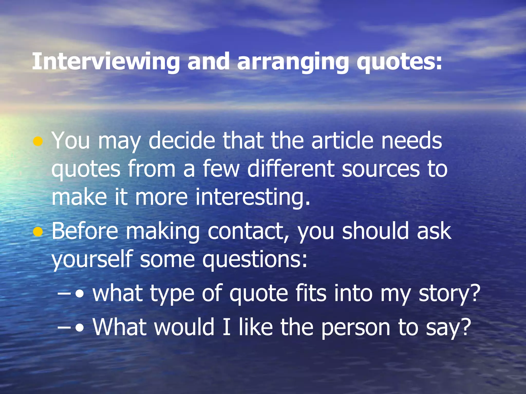 Interviewing and arranging quotes:   You may decide that the article needs quotes from a few different sources to make it more interesting.  Before making contact, you should ask yourself some questions:  •  what type of quote fits into my story?  •  What would I like the person to say?  