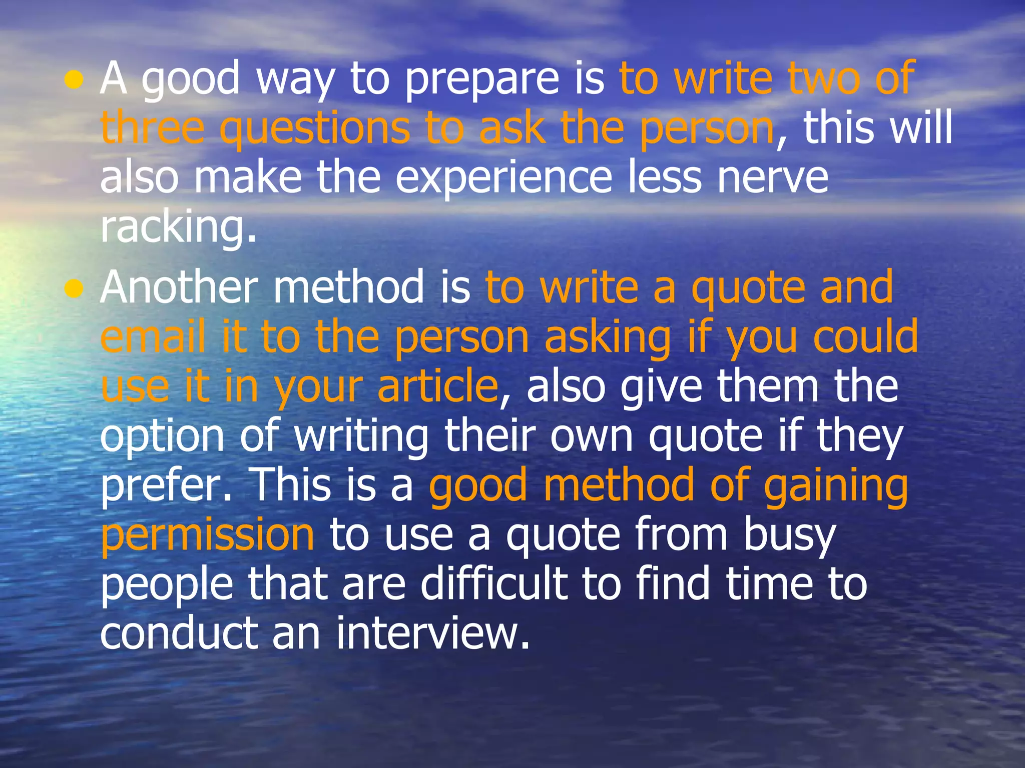 A good way to prepare is  to write two of three questions to ask the person , this will also make the experience less nerve racking.  Another method is  to write a quote and email it to the person asking if you could use it in your article , also give them the option of writing their own quote if they prefer. This is a  good method of gaining permission  to use a quote from busy people that are difficult to find time to conduct an interview.  
