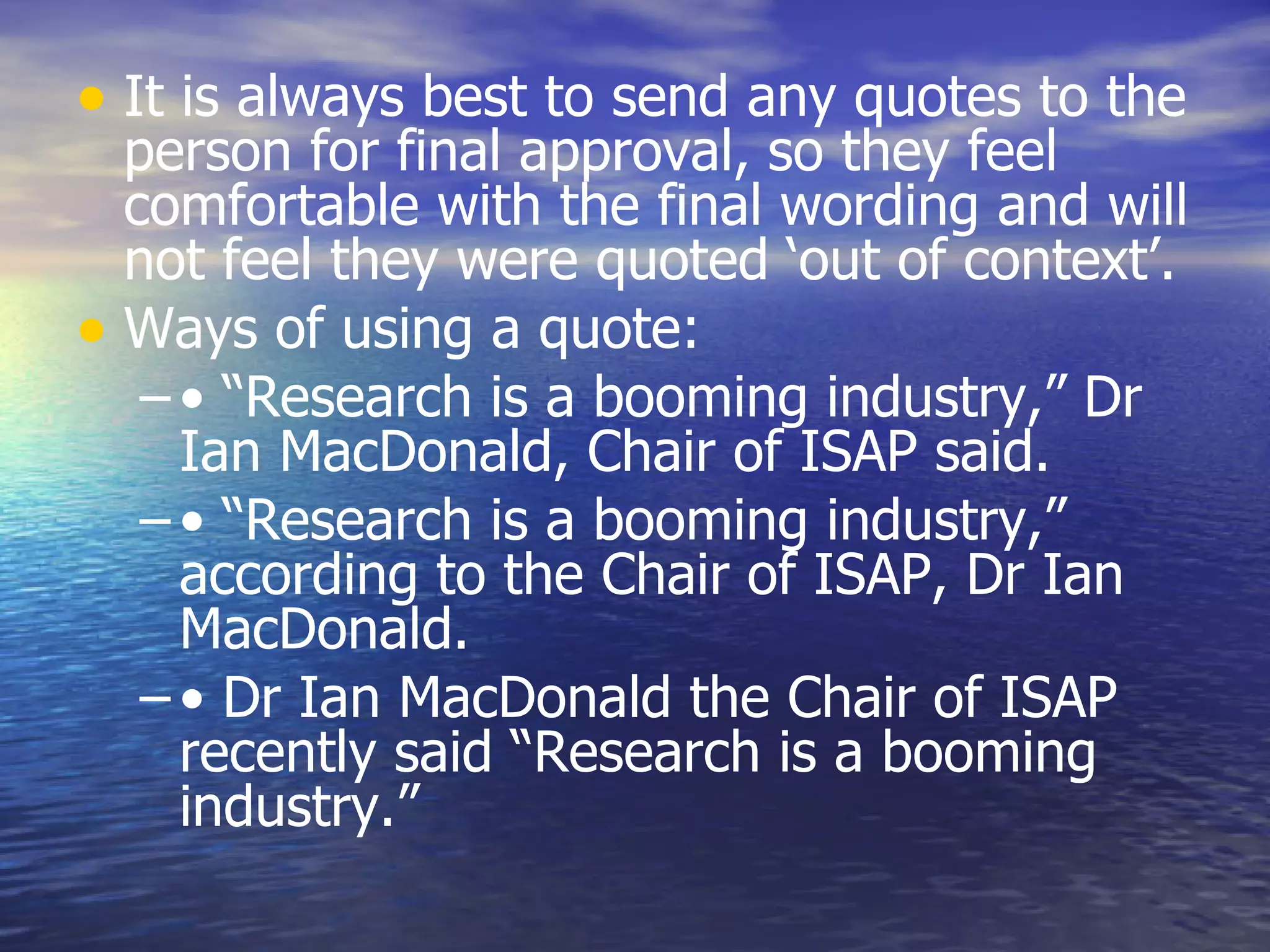 It is always best to send any quotes to the person for final approval, so they feel comfortable with the final wording and will not feel they were quoted ‘out of context’.  Ways of using a quote:  • “ Research is a booming industry,” Dr Ian MacDonald, Chair of ISAP said.  • “ Research is a booming industry,” according to the Chair of ISAP, Dr Ian MacDonald.  •  Dr Ian MacDonald the Chair of ISAP recently said “Research is a booming industry.”  