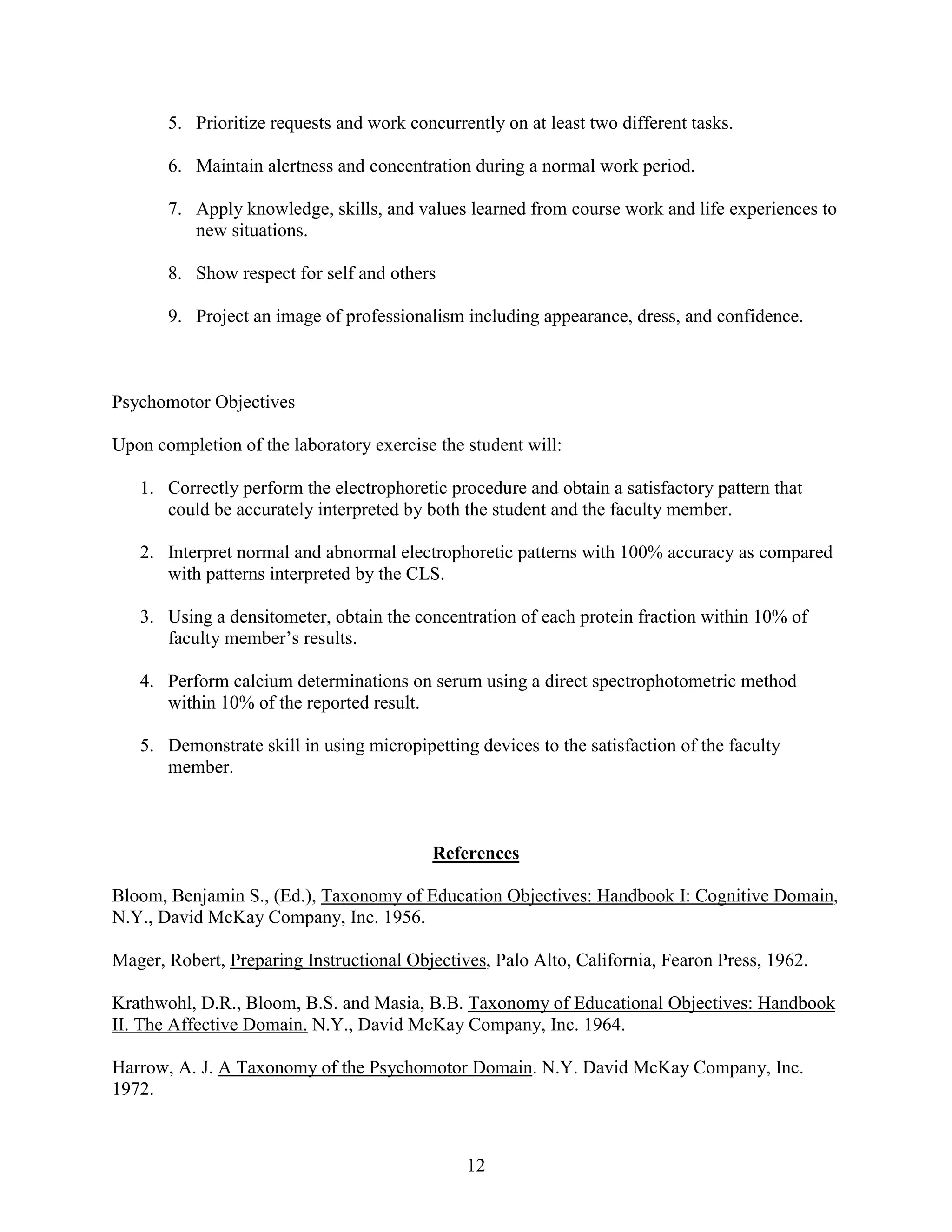 5. Prioritize requests and work concurrently on at least two different tasks.

       6. Maintain alertness and concentration during a normal work period.

       7. Apply knowledge, skills, and values learned from course work and life experiences to
          new situations.

       8. Show respect for self and others

       9. Project an image of professionalism including appearance, dress, and confidence.



Psychomotor Objectives

Upon completion of the laboratory exercise the student will:

   1. Correctly perform the electrophoretic procedure and obtain a satisfactory pattern that
      could be accurately interpreted by both the student and the faculty member.

   2. Interpret normal and abnormal electrophoretic patterns with 100% accuracy as compared
      with patterns interpreted by the CLS.

   3. Using a densitometer, obtain the concentration of each protein fraction within 10% of
      faculty member’s results.

   4. Perform calcium determinations on serum using a direct spectrophotometric method
      within 10% of the reported result.

   5. Demonstrate skill in using micropipetting devices to the satisfaction of the faculty
      member.



                                           References

Bloom, Benjamin S., (Ed.), Taxonomy of Education Objectives: Handbook I: Cognitive Domain,
N.Y., David McKay Company, Inc. 1956.

Mager, Robert, Preparing Instructional Objectives, Palo Alto, California, Fearon Press, 1962.

Krathwohl, D.R., Bloom, B.S. and Masia, B.B. Taxonomy of Educational Objectives: Handbook
II. The Affective Domain. N.Y., David McKay Company, Inc. 1964.

Harrow, A. J. A Taxonomy of the Psychomotor Domain. N.Y. David McKay Company, Inc.
1972.



                                               12
 