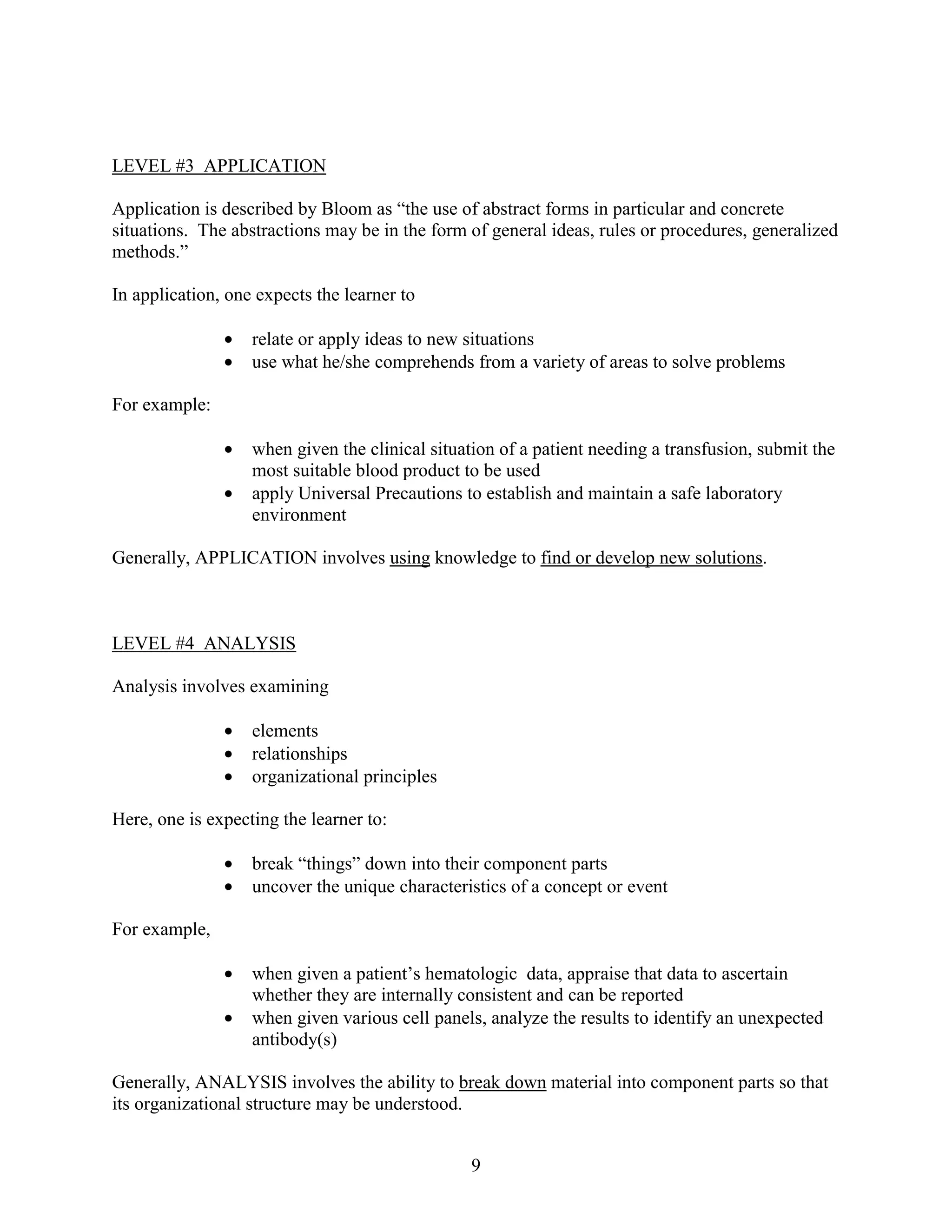 LEVEL #3 APPLICATION

Application is described by Bloom as “the use of abstract forms in particular and concrete
situations. The abstractions may be in the form of general ideas, rules or procedures, generalized
methods.”

In application, one expects the learner to

               •   relate or apply ideas to new situations
               •   use what he/she comprehends from a variety of areas to solve problems

For example:

               •   when given the clinical situation of a patient needing a transfusion, submit the
                   most suitable blood product to be used
               •   apply Universal Precautions to establish and maintain a safe laboratory
                   environment

Generally, APPLICATION involves using knowledge to find or develop new solutions.



LEVEL #4 ANALYSIS

Analysis involves examining

               •   elements
               •   relationships
               •   organizational principles

Here, one is expecting the learner to:

               •   break “things” down into their component parts
               •   uncover the unique characteristics of a concept or event

For example,

               •   when given a patient’s hematologic data, appraise that data to ascertain
                   whether they are internally consistent and can be reported
               •   when given various cell panels, analyze the results to identify an unexpected
                   antibody(s)

Generally, ANALYSIS involves the ability to break down material into component parts so that
its organizational structure may be understood.


                                                 9
 