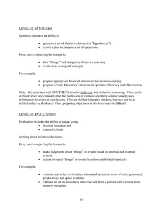 LEVEL #5 SYNTHESIS

Synthesis involves an ability to

               •   generate a set of abstract relations (to “hypothesize”)
               •   create a plan or propose a set of operations

Here, one is expecting the learner to:

               •   take “things “ and reorganize them in a new way
               •   create new or original concepts

For example,

               •   prepare appropriate financial statements for decision-making
               •   propose a “core laboratory” structure to optimize efficiency and effectiveness

Note: the processes with SYNTHESIS involve inductive, not deductive reasoning. This can be
difficult when one considers that the profession of clinical laboratory science usually uses
information to arrive at conclusions. (We are skilled deductive thinkers, but may not be as
skilled inductive thinkers.) Thus, preparing objectives at this level may be difficult.


LEVEL #6 EVALUATION

Evaluation includes the ability to judge, using
               • internal standards and
               • external criteria

to bring about informed decisions

Here, one is expecting the learner to:

               •   make judgments about “things” or events based on internal and external
                   criteria
               •   accept or reject “things” or events based on established standards

For example:

               •   evaluate and select a chemistry automated system in view of costs, personnel,
                   productivity and space available
               •   validate all of the laboratory data received from a patient with a recent bone
                   marrow transplant



                                                  10
 