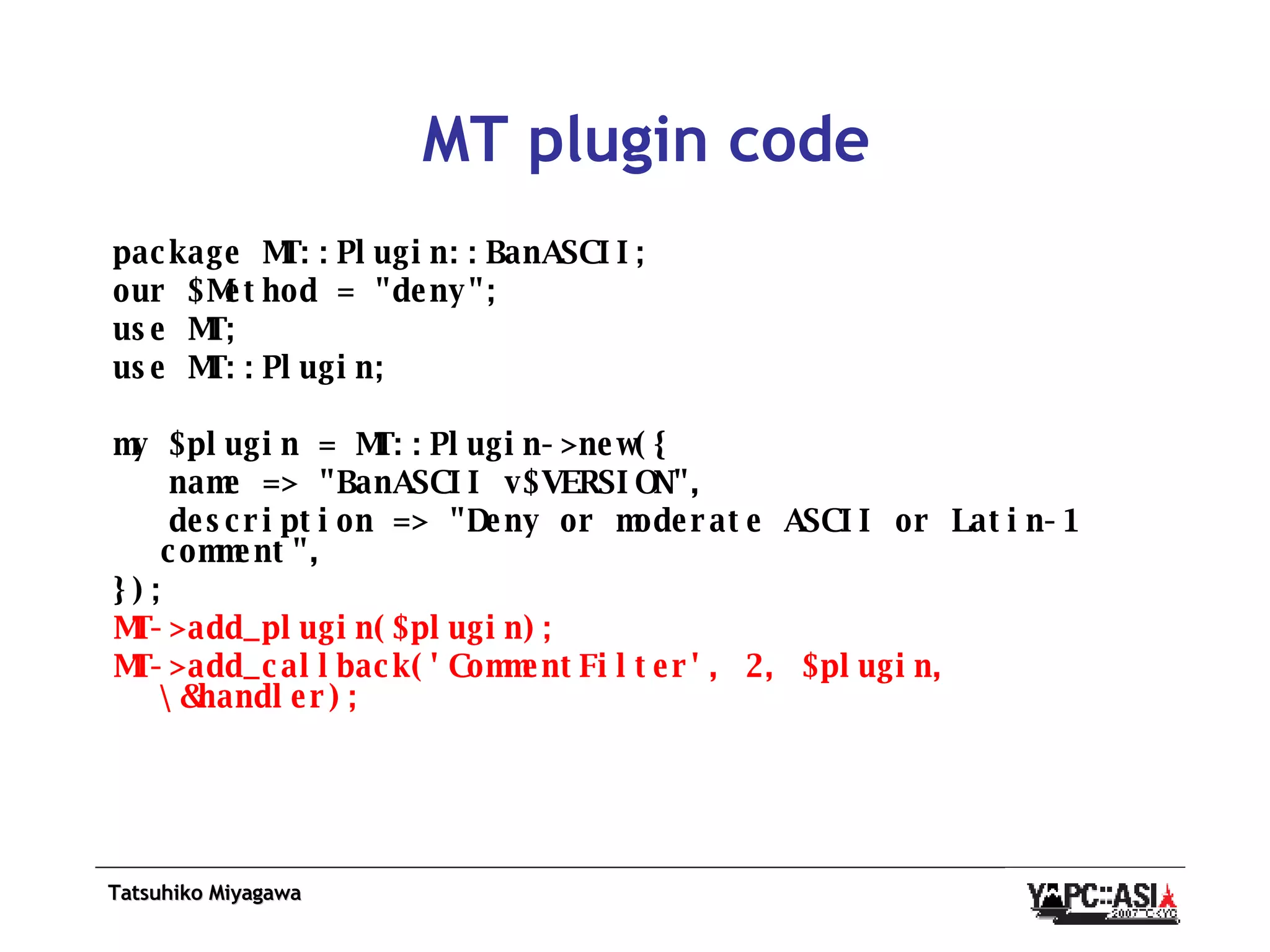 MT plugin code package MT::Plugin::BanASCII;  our $Method = &quot;deny&quot;; use MT;  use MT::Plugin;  my $plugin = MT::Plugin->new({ name => &quot;BanASCII v$VERSION&quot;, description => &quot;Deny or moderate ASCII or Latin-1 comment&quot;, });  MT->add_plugin($plugin); MT->add_callback('CommentFilter', 2, $plugin, \&handler);   