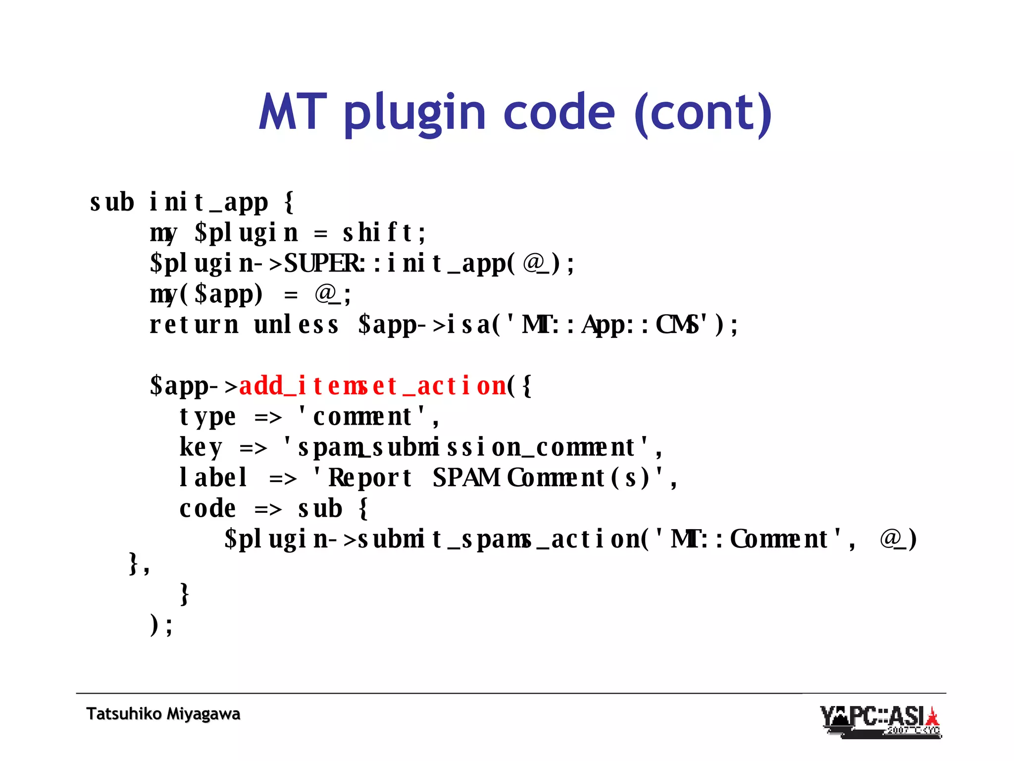 MT plugin code (cont) sub init_app {  my $plugin = shift; $plugin->SUPER::init_app(@_); my($app) = @_; return unless $app->isa('MT::App::CMS'); $app-> add_itemset_action ({  type => 'comment', key => 'spam_submission_comment', label => 'Report SPAM Comment(s)', code => sub {  $plugin->submit_spams_action('MT::Comment', @_) },  } ); 
