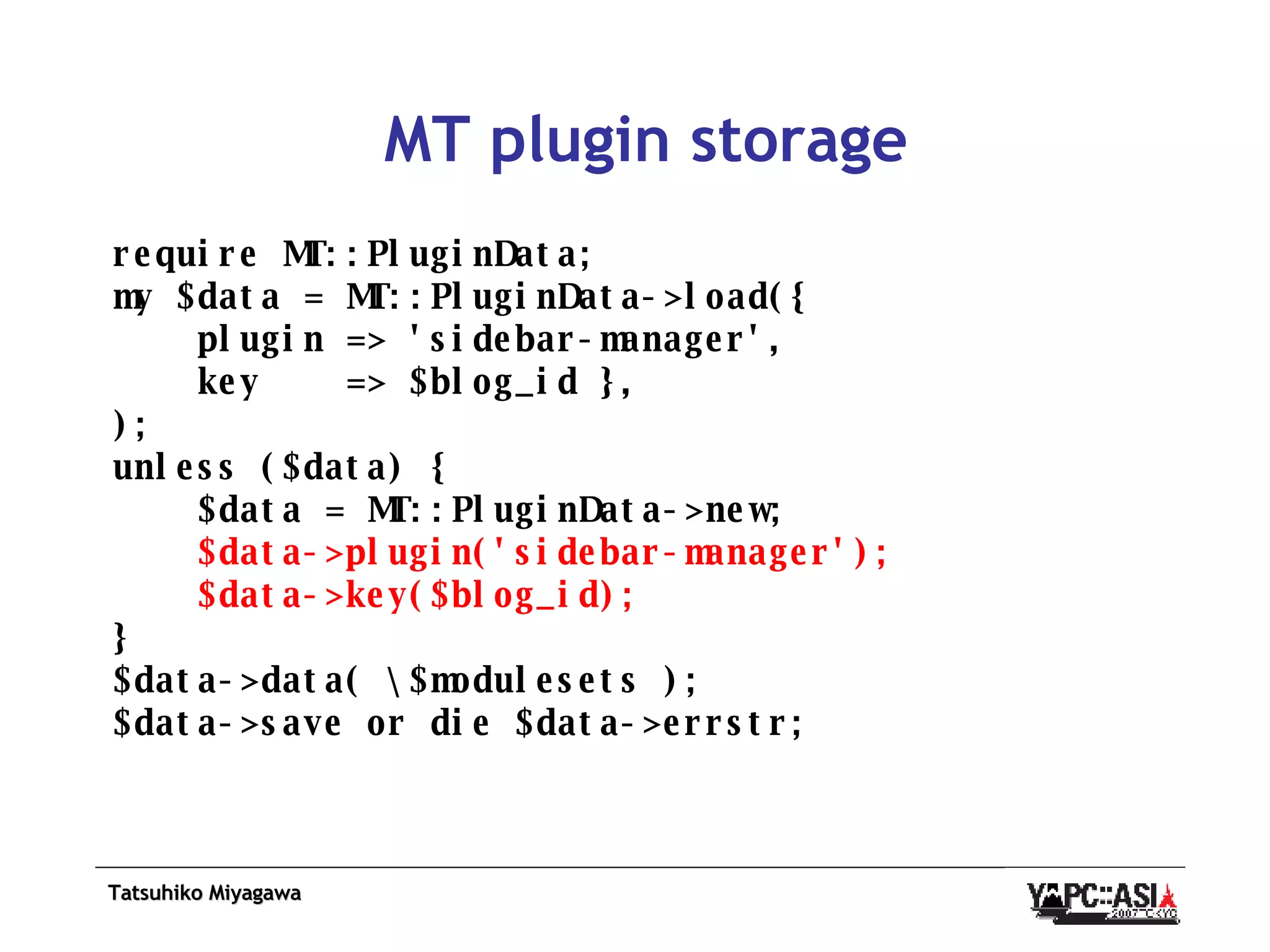 MT plugin storage require MT::PluginData; my $data = MT::PluginData->load({ plugin => 'sidebar-manager', key  => $blog_id }, ); unless ($data) { $data = MT::PluginData->new; $data->plugin('sidebar-manager'); $data->key($blog_id); } $data->data( \$modulesets ); $data->save or die $data->errstr; 