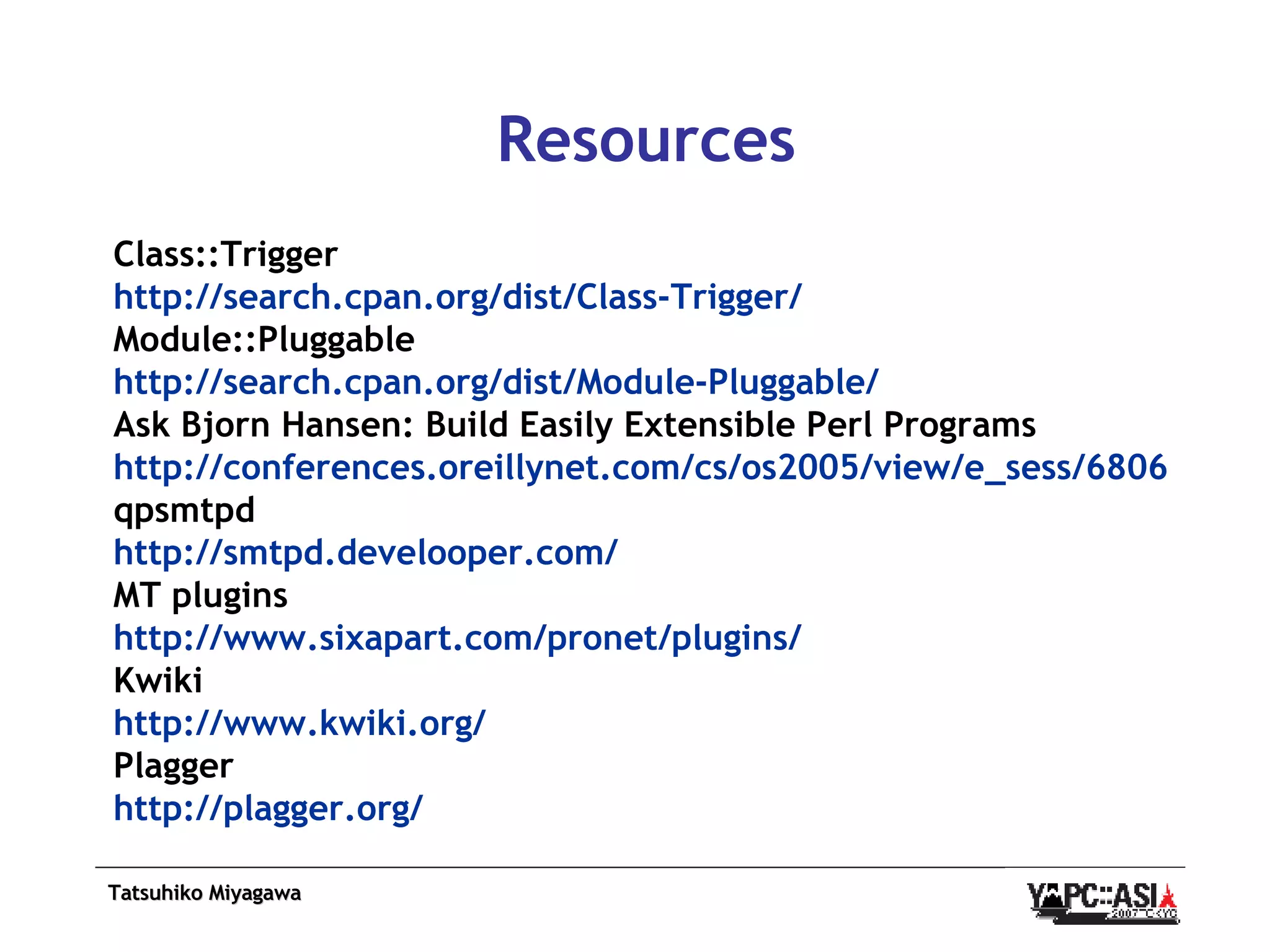 Resources Class::Trigger http:// search.cpan.org /dist/Class-Trigger/ Module::Pluggable http:// search.cpan.org /dist/Module-Pluggable/ Ask Bjorn Hansen: Build Easily Extensible Perl Programs http://conferences.oreillynet.com/cs/os2005/view/e_sess/6806 qpsmtpd http:// smtpd.develooper.com / MT plugins http:// www.sixapart.com/pronet/plugins / Kwiki http:// www.kwiki.org / Plagger http:// plagger.org / 