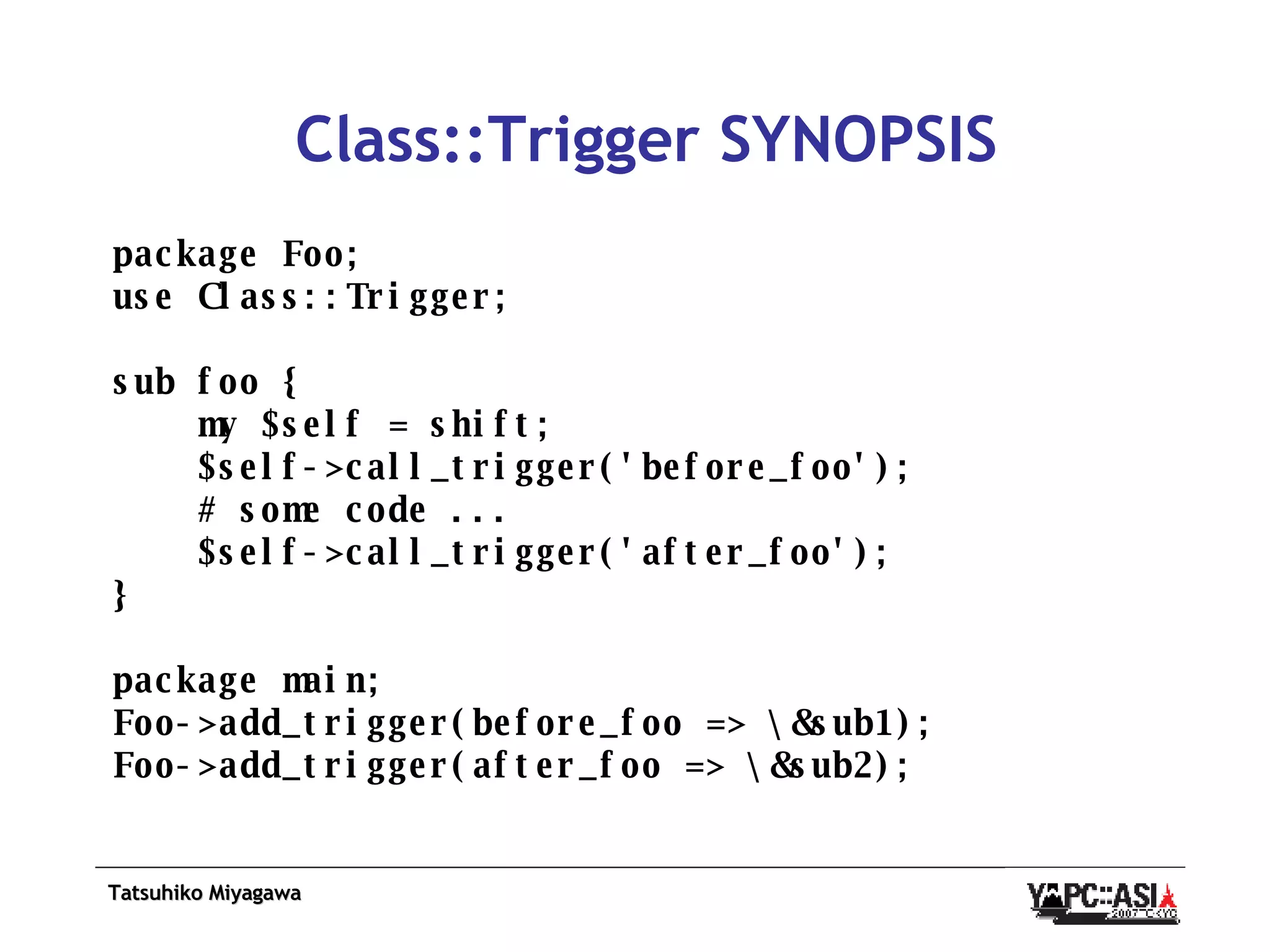 Class::Trigger SYNOPSIS package Foo; use Class::Trigger; sub foo { my $self = shift; $self->call_trigger('before_foo'); # some code ... $self->call_trigger('after_foo'); } package main; Foo->add_trigger(before_foo => \&sub1); Foo->add_trigger(after_foo => \&sub2); 