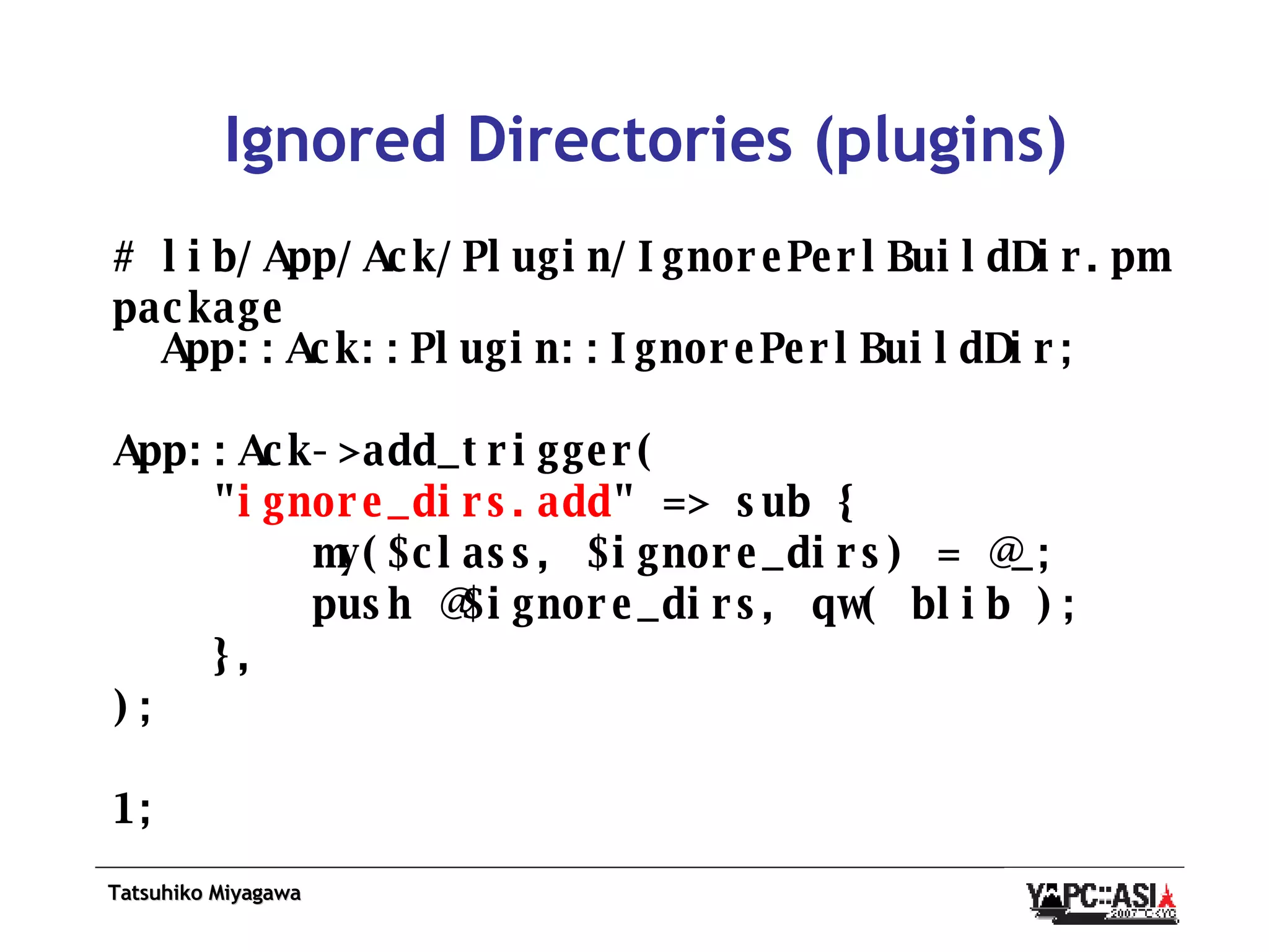 Ignored Directories (plugins) # lib/App/Ack/Plugin/IgnorePerlBuildDir.pm package App::Ack::Plugin::IgnorePerlBuildDir; App::Ack->add_trigger( &quot; ignore_dirs.add &quot; => sub { my($class, $ignore_dirs) = @_; push @$ignore_dirs, qw( blib ); }, ); 1; 