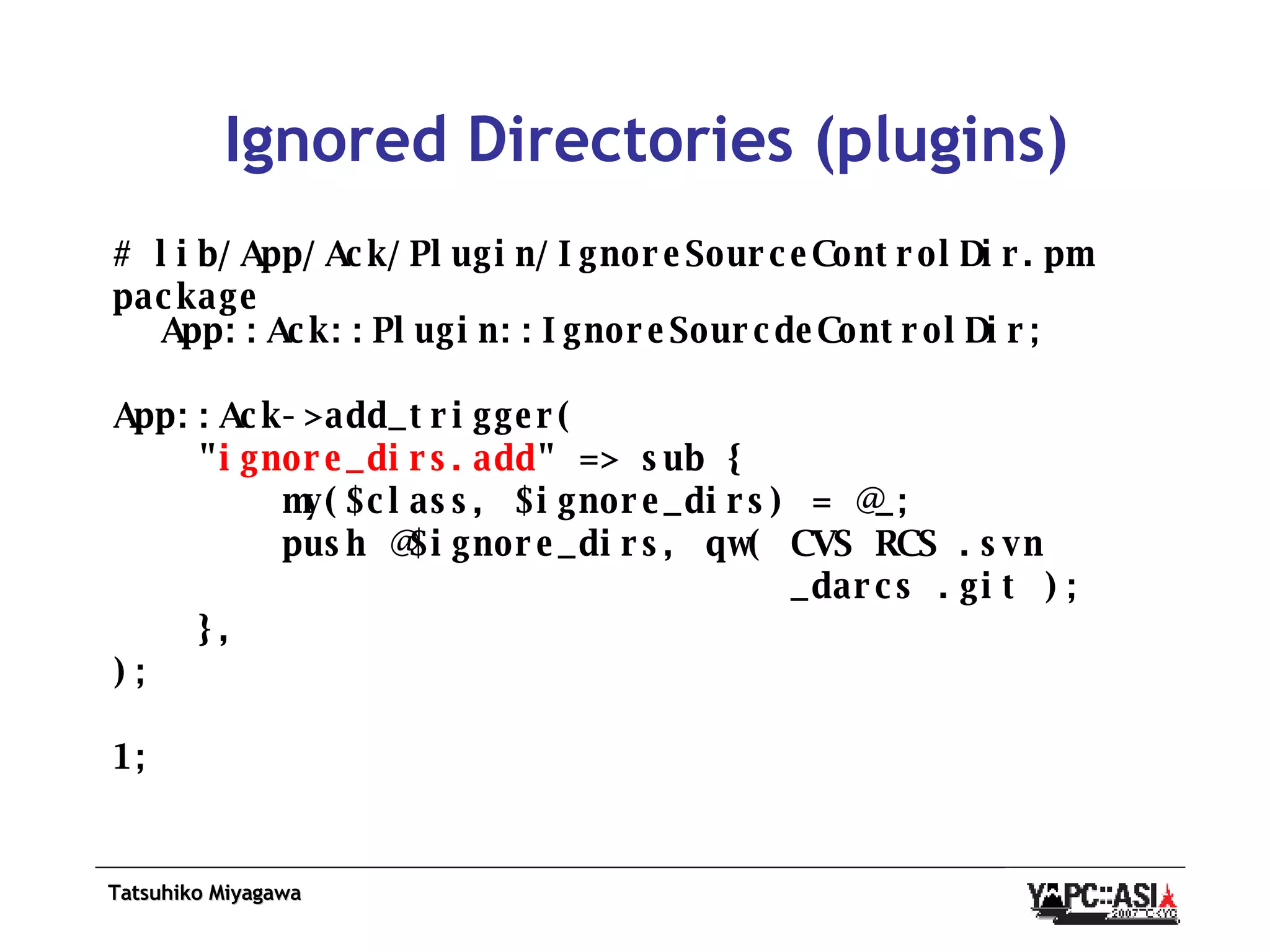 Ignored Directories (plugins) # lib/App/Ack/Plugin/IgnoreSourceControlDir.pm package App::Ack::Plugin::IgnoreSourcdeControlDir; App::Ack->add_trigger( &quot; ignore_dirs.add &quot; => sub { my($class, $ignore_dirs) = @_; push @$ignore_dirs, qw( CVS RCS .svn _darcs .git ); }, ); 1; 