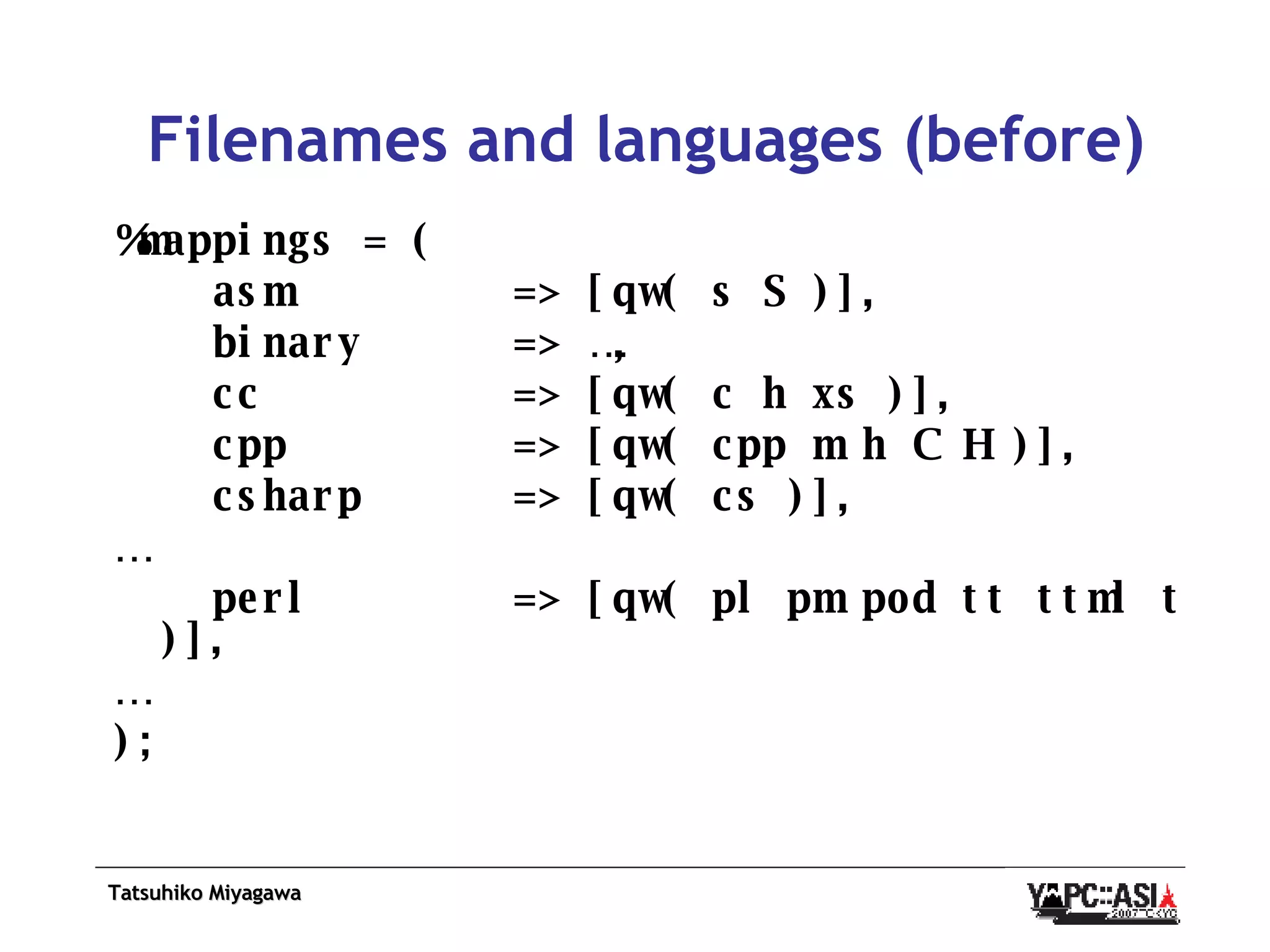 Filenames and languages (before) %mappings = ( asm  => [qw( s S )], binary  => …, cc  => [qw( c h xs )], cpp  => [qw( cpp m h C H )], csharp  => [qw( cs )], … perl  => [qw( pl pm pod tt ttml t )], … ); 