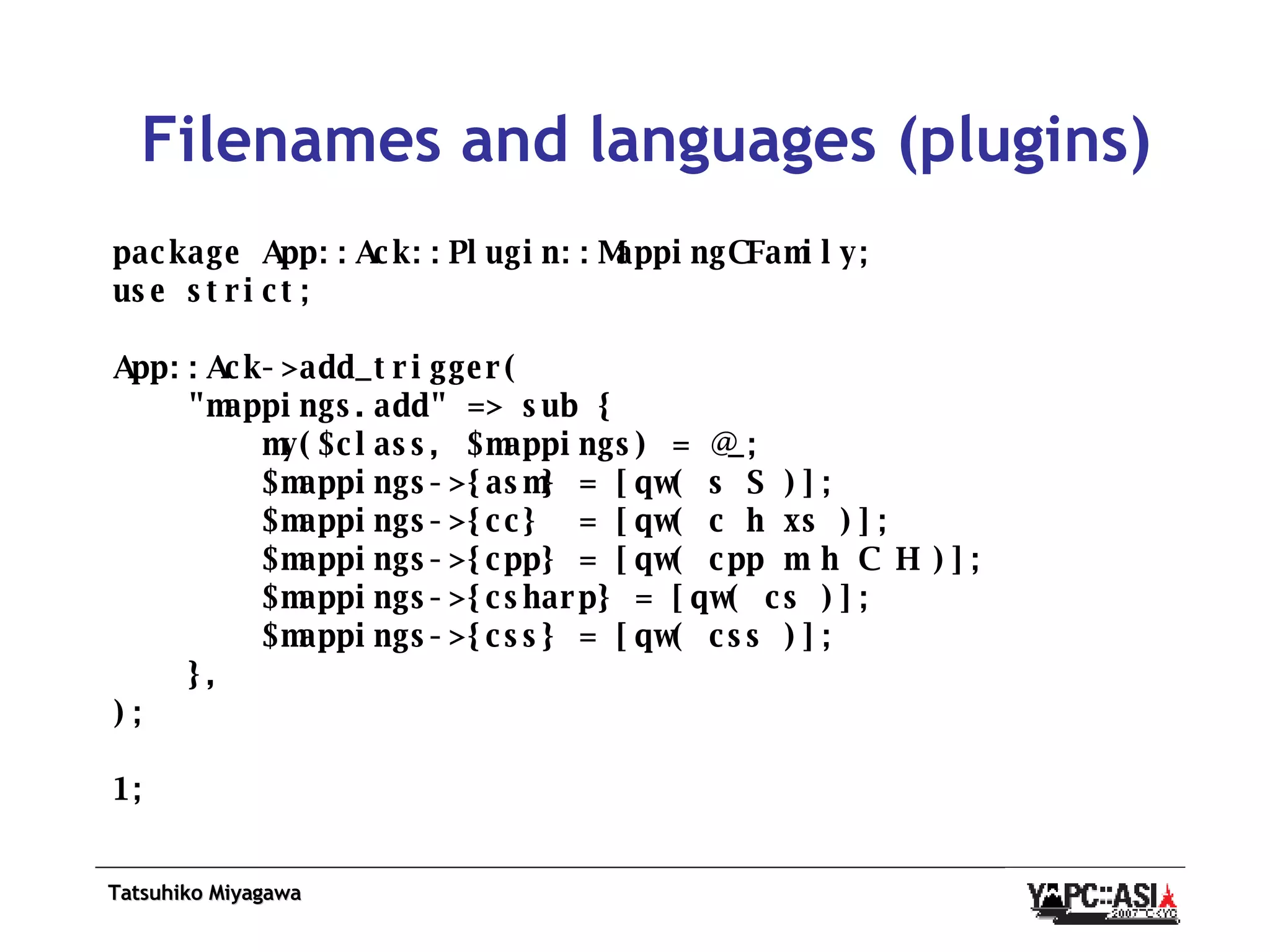 Filenames and languages (plugins) package App::Ack::Plugin::MappingCFamily; use strict; App::Ack->add_trigger( &quot;mappings.add&quot; => sub { my($class, $mappings) = @_; $mappings->{asm} = [qw( s S )]; $mappings->{cc}  = [qw( c h xs )]; $mappings->{cpp} = [qw( cpp m h C H )]; $mappings->{csharp} = [qw( cs )]; $mappings->{css} = [qw( css )]; }, ); 1; 