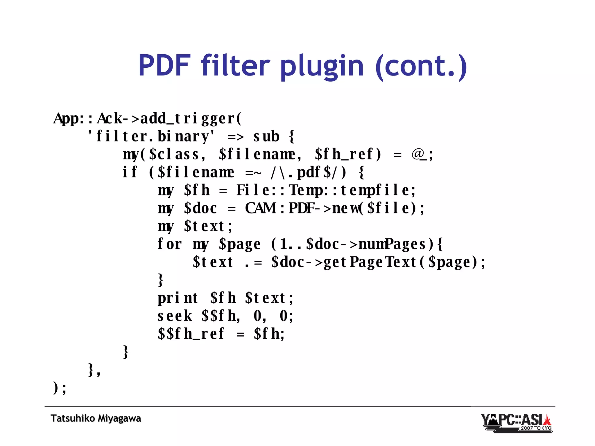 PDF filter plugin (cont.) App::Ack->add_trigger( 'filter.binary' => sub { my($class, $filename, $fh_ref) = @_; if ($filename =~ /\.pdf$/) { my $fh = File::Temp::tempfile; my $doc = CAM::PDF->new($file); my $text; for my $page (1..$doc->numPages){ $text .= $doc->getPageText($page); } print $fh $text; seek $$fh, 0, 0; $$fh_ref = $fh; } }, ); 
