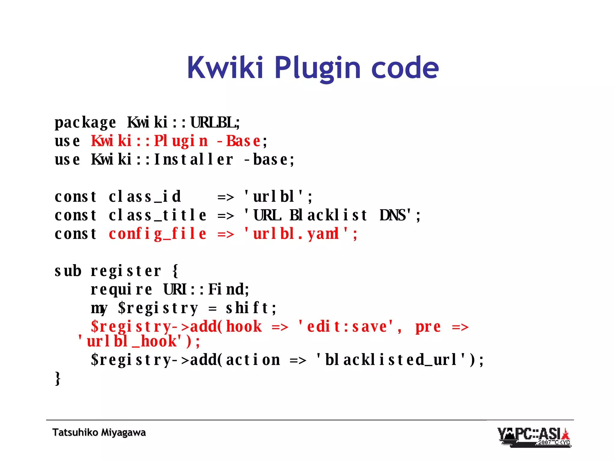 Kwiki Plugin code package Kwiki::URLBL; use  Kwiki::Plugin -Base ; use Kwiki::Installer -base; const class_id  => 'urlbl'; const class_title => 'URL Blacklist DNS'; const  config_file => 'urlbl.yaml'; sub register { require URI::Find; my $registry = shift; $registry->add(hook => 'edit:save', pre => 'urlbl_hook'); $registry->add(action => 'blacklisted_url'); } 