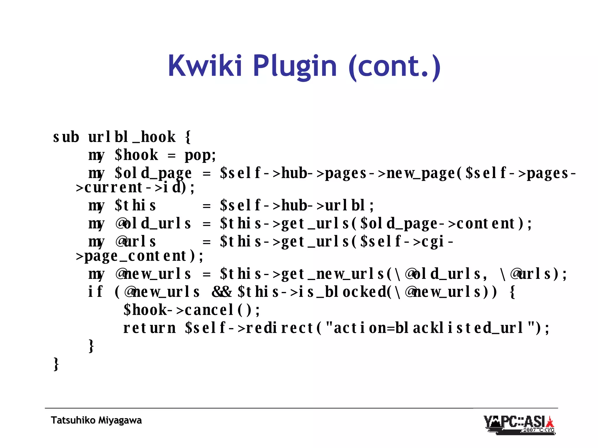 Kwiki Plugin (cont.) sub urlbl_hook { my $hook = pop; my $old_page = $self->hub->pages->new_page($self->pages->current->id); my $this  = $self->hub->urlbl; my @old_urls = $this->get_urls($old_page->content); my @urls  = $this->get_urls($self->cgi->page_content); my @new_urls = $this->get_new_urls(\@old_urls, \@urls); if (@new_urls && $this->is_blocked(\@new_urls)) { $hook->cancel(); return $self->redirect(&quot;action=blacklisted_url&quot;); } } 