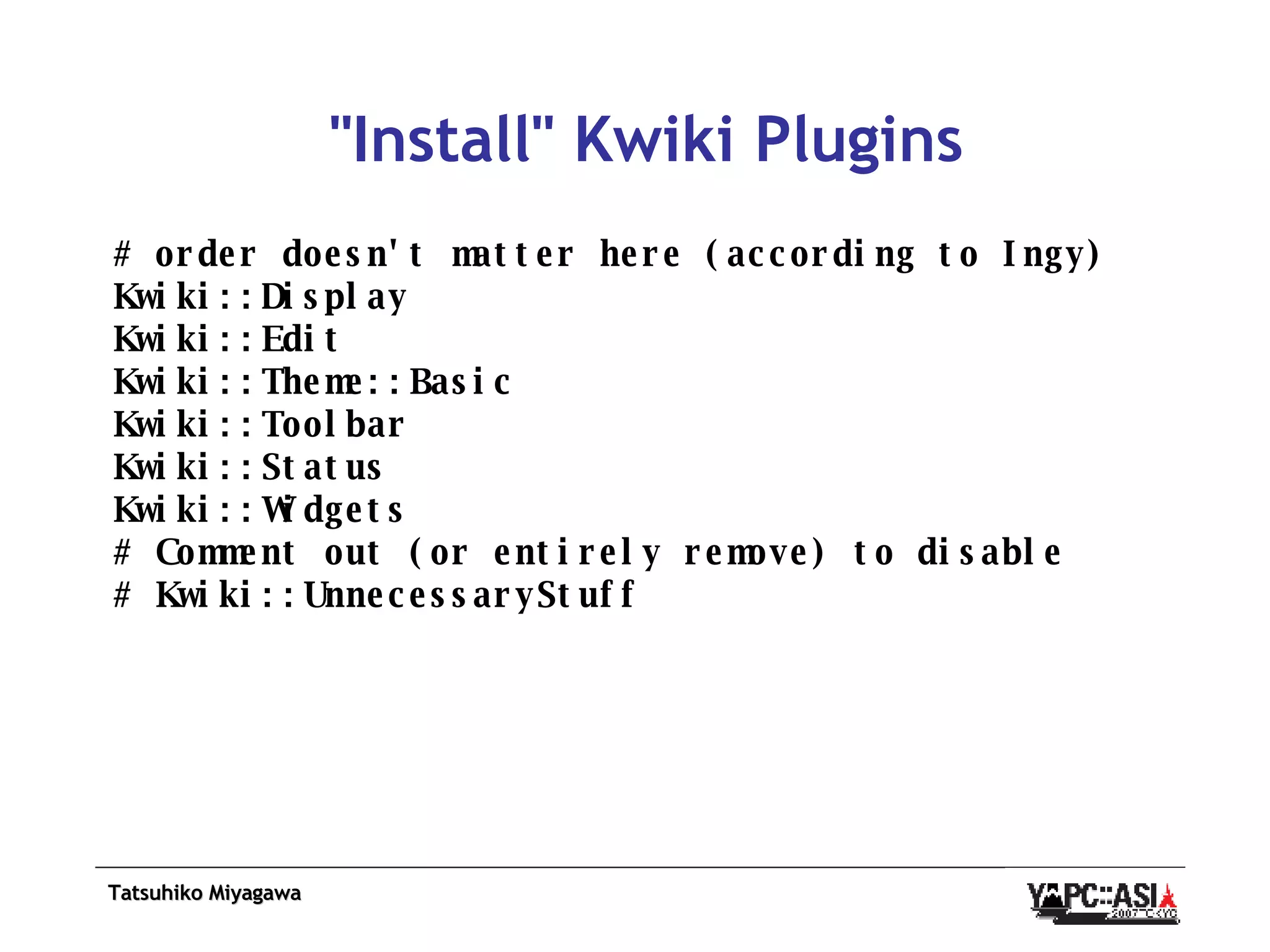 &quot;Install&quot; Kwiki Plugins # order doesn't matter here (according to Ingy) Kwiki::Display Kwiki::Edit Kwiki::Theme::Basic Kwiki::Toolbar Kwiki::Status Kwiki::Widgets # Comment out (or entirely remove) to disable # Kwiki::UnnecessaryStuff 
