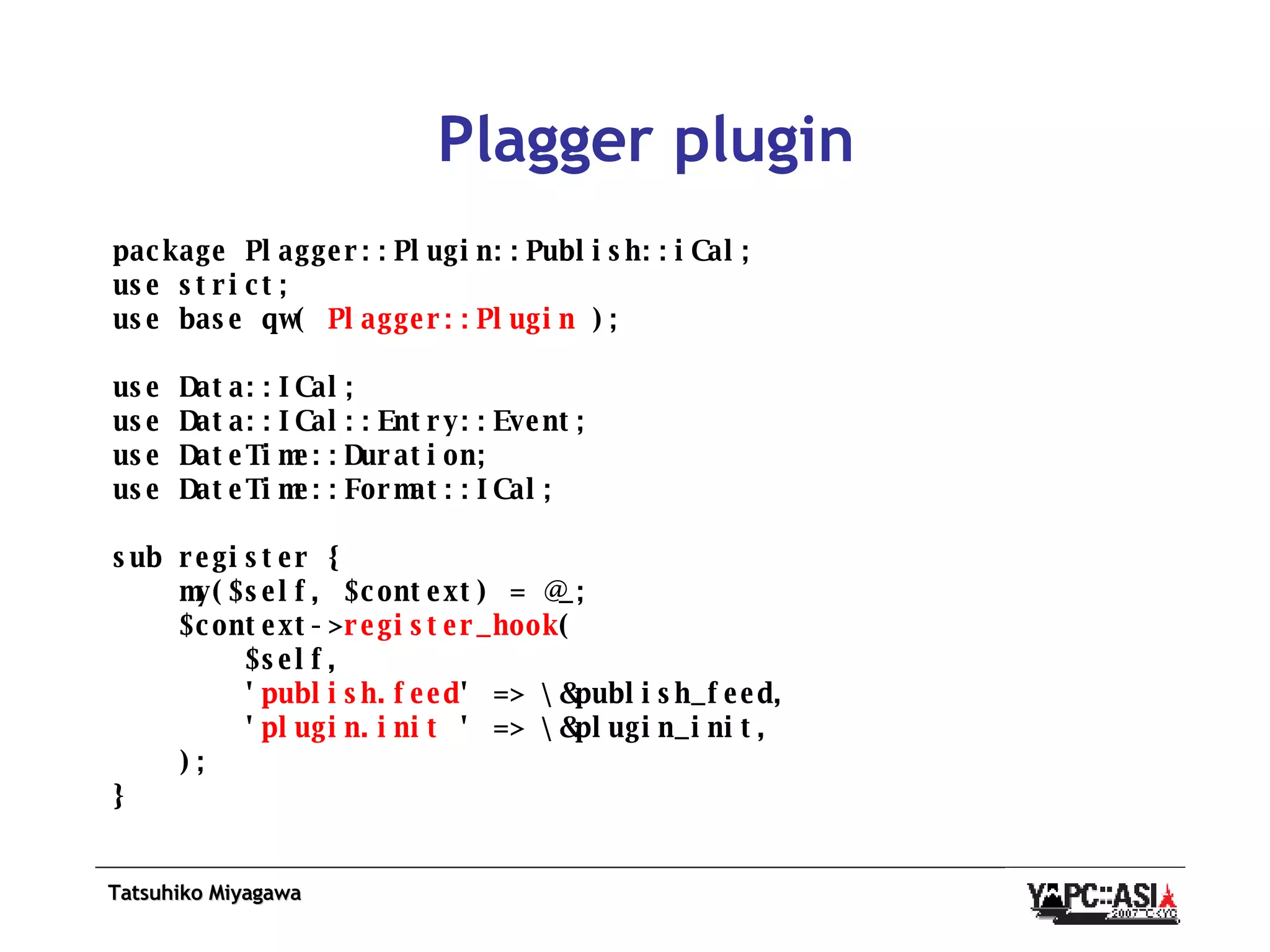 Plagger plugin package Plagger::Plugin::Publish::iCal; use strict; use base qw(  Plagger::Plugin  ); use Data::ICal; use Data::ICal::Entry::Event; use DateTime::Duration; use DateTime::Format::ICal; sub register { my($self, $context) = @_; $context-> register_hook ( $self, ' publish.feed ' => \&publish_feed, ' plugin.init  ' => \&plugin_init, ); } 