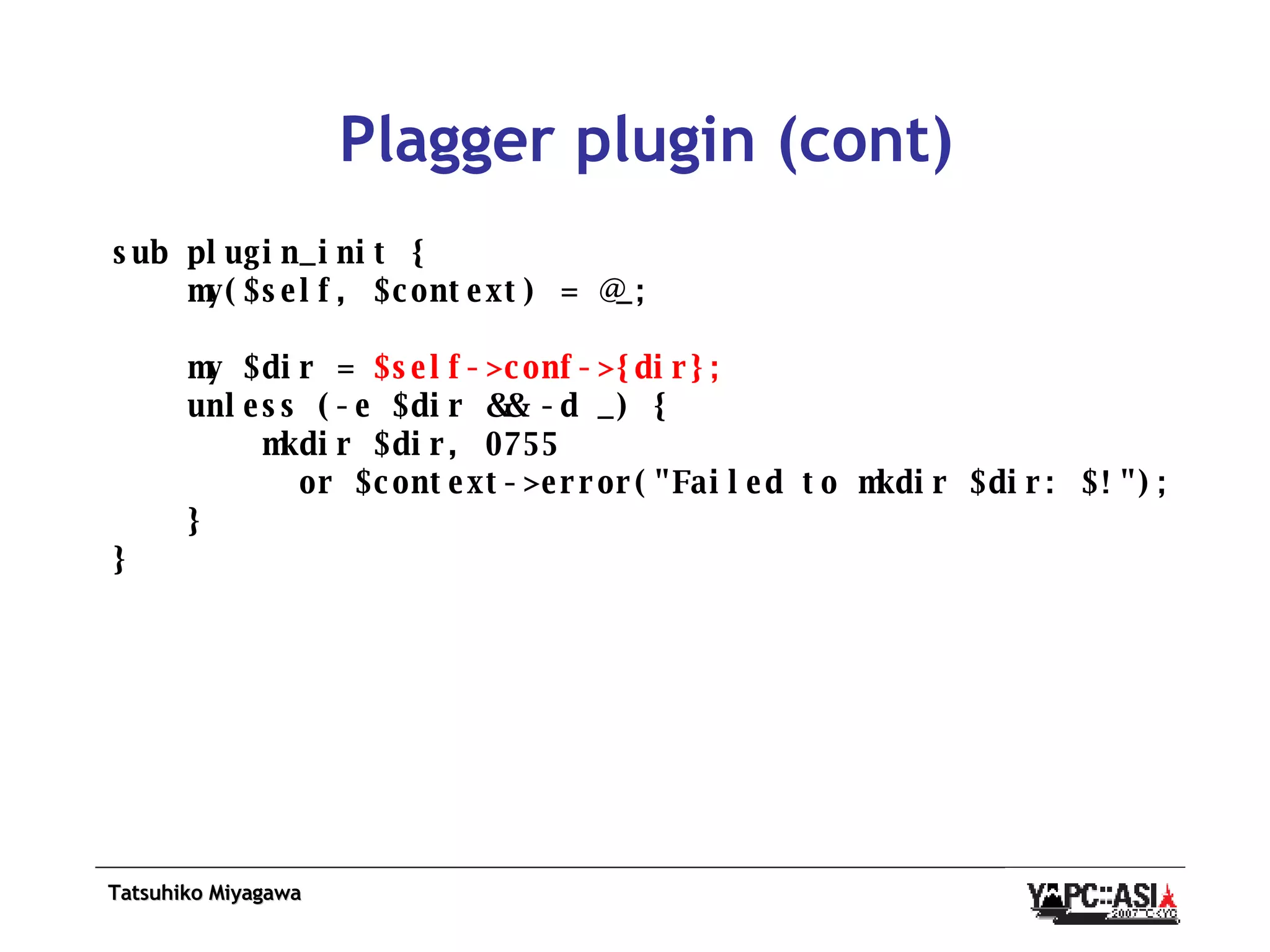 Plagger plugin (cont) sub plugin_init { my($self, $context) = @_; my $dir =  $self->conf->{dir}; unless (-e $dir && -d _) { mkdir $dir, 0755 or $context->error(&quot;Failed to mkdir $dir: $!&quot;); } } 