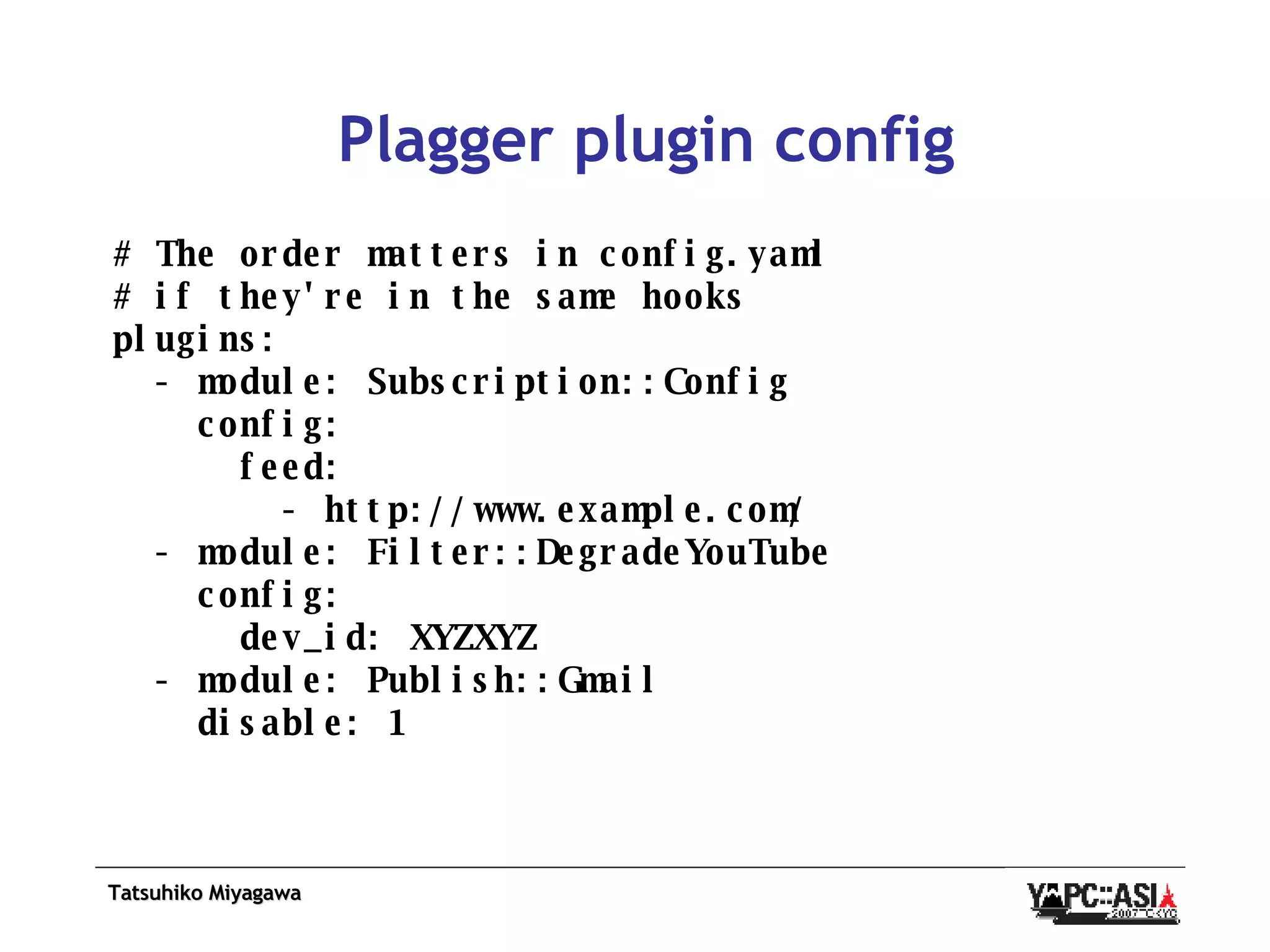 Plagger plugin config # The order matters in config.yaml # if they're in the same hooks plugins: - module: Subscription::Config config: feed: - http://www.example.com/ - module: Filter::DegradeYouTube config: dev_id: XYZXYZ - module: Publish::Gmail disable: 1 