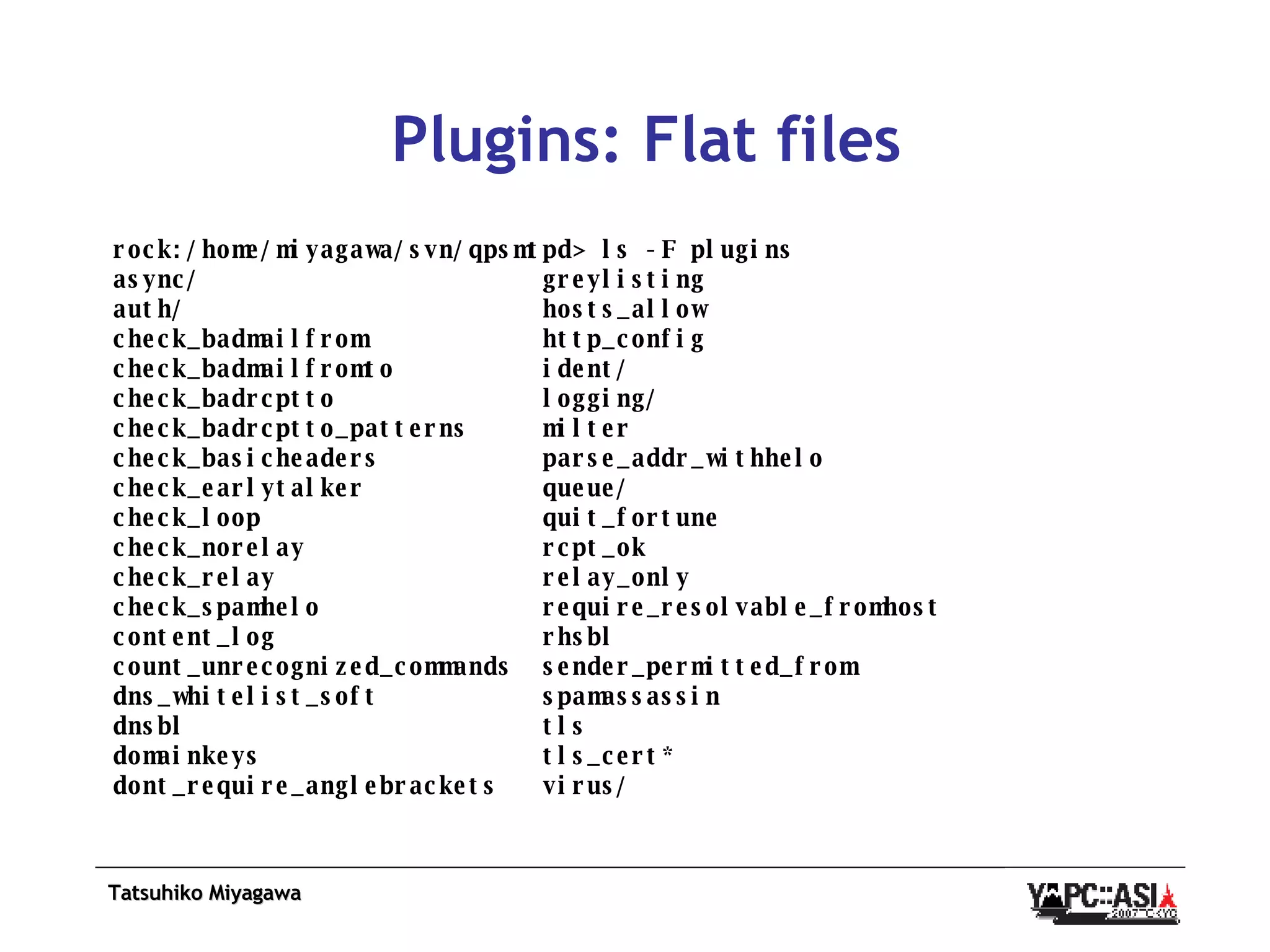 Plugins: Flat files rock:/home/miyagawa/svn/qpsmtpd> ls -F plugins async/  greylisting auth/  hosts_allow check_badmailfrom  http_config check_badmailfromto  ident/ check_badrcptto  logging/ check_badrcptto_patterns  milter check_basicheaders  parse_addr_withhelo check_earlytalker  queue/ check_loop  quit_fortune check_norelay  rcpt_ok check_relay  relay_only check_spamhelo  require_resolvable_fromhost content_log  rhsbl count_unrecognized_commands  sender_permitted_from dns_whitelist_soft  spamassassin dnsbl  tls domainkeys  tls_cert* dont_require_anglebrackets  virus/ 