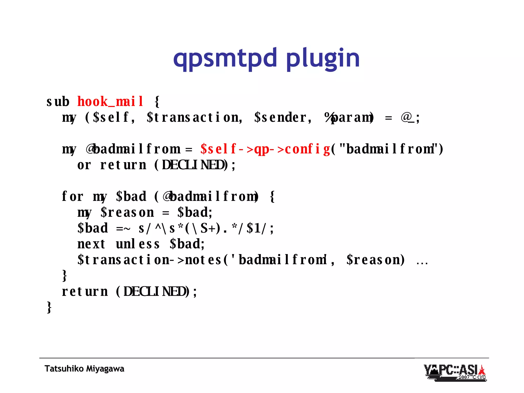 qpsmtpd plugin sub  hook_mail  { my ($self, $transaction, $sender, %param) = @_; my @badmailfrom =  $self->qp->config (&quot;badmailfrom&quot;) or return (DECLINED); for my $bad (@badmailfrom) { my $reason = $bad; $bad =~ s/^\s*(\S+).*/$1/; next unless $bad; $transaction->notes('badmailfrom', $reason) … } return (DECLINED); } 