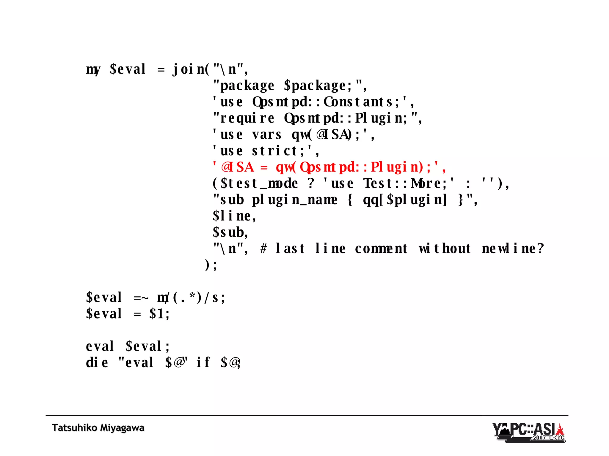 my $eval = join(&quot;\n&quot;, &quot;package $package;&quot;, 'use Qpsmtpd::Constants;', &quot;require Qpsmtpd::Plugin;&quot;, 'use vars qw(@ISA);', 'use strict;', '@ISA = qw(Qpsmtpd::Plugin);', ($test_mode ? 'use Test::More;' : ''), &quot;sub plugin_name { qq[$plugin] }&quot;, $line, $sub, &quot;\n&quot;, # last line comment without newline? ); $eval =~ m/(.*)/s; $eval = $1; eval $eval; die &quot;eval $@&quot; if $@; 