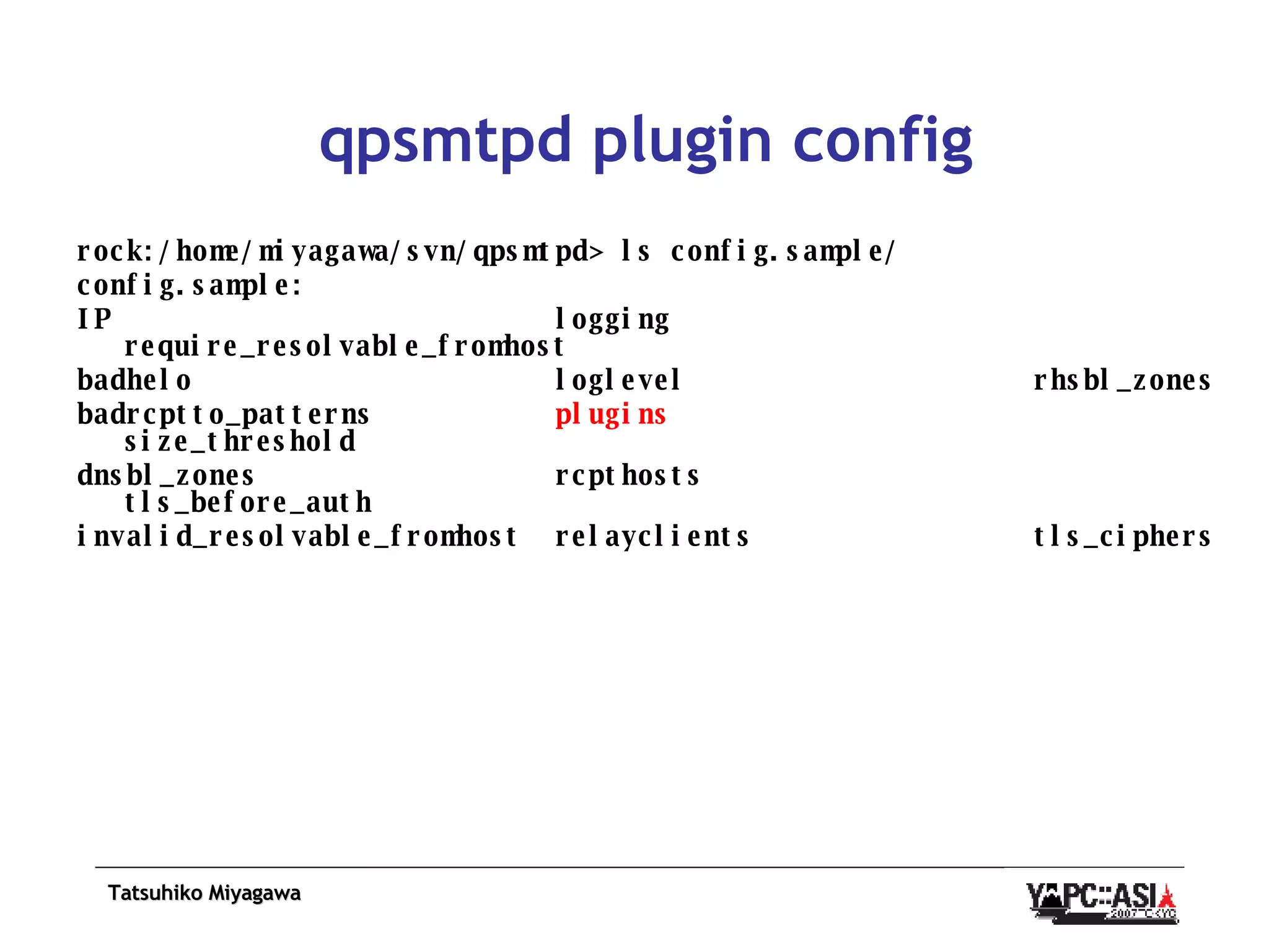 qpsmtpd plugin config rock:/home/miyagawa/svn/qpsmtpd> ls config.sample/ config.sample: IP  logging  require_resolvable_fromhost badhelo  loglevel  rhsbl_zones badrcptto_patterns  plugins   size_threshold dnsbl_zones  rcpthosts  tls_before_auth invalid_resolvable_fromhost  relayclients  tls_ciphers 