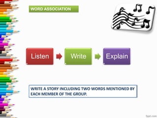 WORD ASSOCIATION

Listen

Write

Explain

WRITE A STORY INCLUDING TWO WORDS MENTIONED BY
EACH MEMBER OF THE GROUP.

 