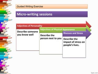 Guided Writing Exercise

Micro-writing sessions
Adjectives of Personality
Adjectives of Physical Appearance
Describe someone
Illnesses and Stress

you know well

Describe the
person next to you Describe the
impact of stress on
people’s lives.

 