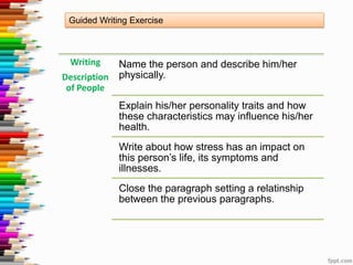 Guided Writing Exercise

Writing

Name the person and describe him/her
Description physically.
of People
Explain his/her personality traits and how
these characteristics may influence his/her
health.

Write about how stress has an impact on
this person’s life, its symptoms and
illnesses.
Close the paragraph setting a relatinship
between the previous paragraphs.

 