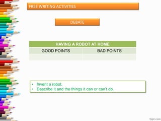 FREE WRITING ACTIVITIES

DEBATE

HAVING A ROBOT AT HOME

GOOD POINTS

BAD POINTS

• Invent a robot.
• Describe it and the things it can or can’t do.

 