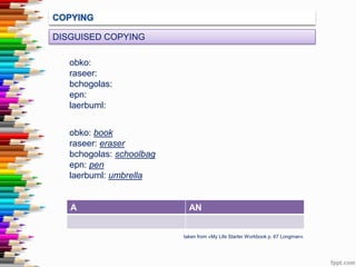 DISGUISED COPYING
obko:
raseer:
bchogolas:
epn:
laerbuml:

obko: book
raseer: eraser
bchogolas: schoolbag
epn: pen
laerbuml: umbrella

A

AN

taken from «My Life Starter Workbook p. 67 Longman»

 