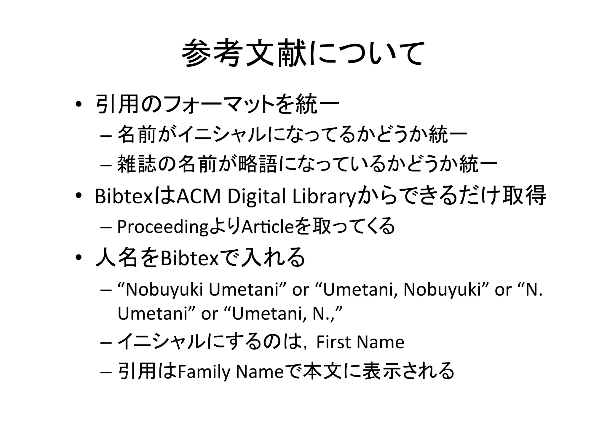 参考文献について	
•  引用のフォーマットを統一	
  
– 名前がイニシャルになってるかどうか統一	
  
– 雑誌の名前が略語になっているかどうか統一	
  
– 引用に含まれる情報を統一	
  
•  出版社名，会議の開催場所などの情報は普通要らない	
  
•  人名をBibtexで入れる	
  
– “Nobuyuki	
  Umetani”	
  or	
  “Umetani,	
  Nobuyuki”	
  or	
  “N.	
  
Umetani”	
  or	
  “Umetani,	
  N.,”	
  
– イニシャルにするのは，First	
  Name	
  
– 引用はFamily	
  Nameで本文に表示される	
  
 