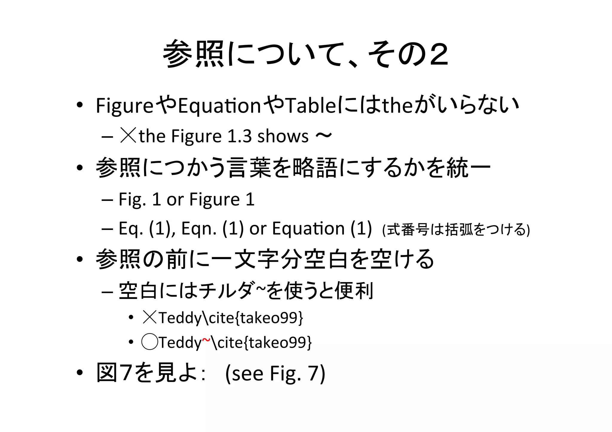 章，節について	
•  パラグラフの長さはできるだけ統一	
  
– 見た目が良い，読みやすい	
  
•  パラグラフは一行目に結論，理由は後	
  
•  章や節の初めには，どこまで説明して，これ
から何を説明するのか述べる	
  
– So	
  far,	
  we	
  described	
  ….	
  ,	
  here	
  we	
  illustrate	
  …	
  
•  パラグラフのタイトルをつけると読みやすい	
  
– ¥paragraph{}コマンドを使用	
  
 