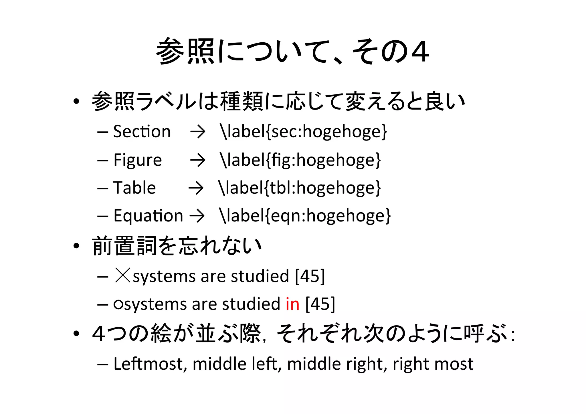 参照について、その１	
•  絶対に参照抜けがあってはならない	
  
– PDF上で“？”や“??”を検索する	
  
– コンパイルした時のエラーをよく見る	
  
•  全ての図や表は本文で参照されていないといけ
ない	
  
•  普通は参照の後に図や表が来る	
  
•  図の番号と初めて引用される順番は一致	
当たり前だと思っても，意外と出来てなかったりする．
細心の注意を払うように	
  !!!	
 