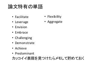 論文特有の単語	
•  Facilitate	
  	
  
•  Leverage	
  
•  Envision	
  
•  Embrace	
  
•  Challenging	
  
•  Demonstrate	
  
•  Achieve	
  
•  Predominant	
  
カッコイイ表現を見つけたらメモして貯めておく	
•  Flexibility	
  
•  Aggregate	
  
 
