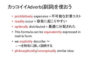 カッコイイAdverb(副詞)を使おう	
•  prohibi8vely	
  expensive	
  =	
  不可能な計算コスト	
  
•  readily	
  occur	
  =	
  容易に起こりやすい	
  
•  op8mally	
  distributed	
  =	
  最適に分配された	
  
•  This	
  formula	
  can	
  be	
  equivalently	
  expressed	
  in	
  
matrix	
  form	
  
•  we	
  explicitly	
  describe	
  〜	
  
– 〜を特別に詳しく説明する	
  
•  philosophically/conceptually	
  similar	
  idea	
 