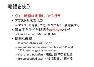 略語を使う	
•  必ず，略語は定義してから使う	
  
•  アブストと本文は別	
  
– アブストで定義しても，本文でもう一度定義する	
  
•  頭文字を並べた略語をAcronymという	
  
– Finite	
  Element	
  Method	
  (FEM)	
  
•  便利な表現	
  
– In	
  what	
  follows,	
  we	
  use	
  〜	
  
– we	
  will	
  some8mes	
  use	
  the	
  phrases	
  "A"	
  and	
  
"B"	
  interchangeably	
  hereacer	
  
– shorthand	
  nota8on	
  =	
  略語，簡単な表記法	
  
– (to	
  be	
  detailed	
  later)	
  =	
  後ほど詳しく述べる	
  
 