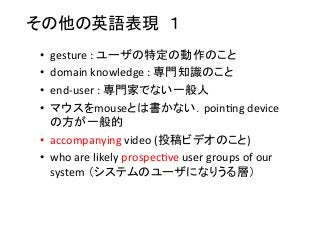 その他の英語表現　１	
•  gesture	
  :	
  ユーザの特定の動作のこと	
  
•  domain	
  knowledge	
  :	
  専門知識のこと	
  
•  end-­‐user	
  :	
  専門家でない一般人	
  
•  マウスをmouseとは書かない．poin8ng	
  device
の方が一般的	
  
•  accompanying	
  video	
  (投稿ビデオのこと)	
  
•  who	
  are	
  likely	
  prospec8ve	
  user	
  groups	
  of	
  our	
  
system	
  （システムのユーザになりうる層）	
 