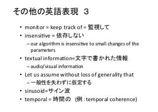 その他の英語表現　３　	
•  monitor	
  =	
  keep	
  track	
  of	
  =	
  監視して	
  
•  insensi8ve	
  =	
  依存しない	
  
– our	
  algorithm	
  is	
  insensi8ve	
  to	
  small	
  changes	
  of	
  the	
  
parameters	
  	
  
•  textual	
  informa8on=文字で書かれた情報	
  
– audio/visual	
  informa8on	
  
•  Let	
  us	
  assume	
  without	
  loss	
  of	
  generality	
  that	
  
– 一般性を失わずに仮定する	
  
•  sinusoid=サイン波	
  
•  temporal	
  =	
  時間の　(例：temporal	
  coherence)	
  
 