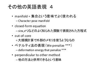 その他の英語表現　４　	
•  manifold	
  =	
  集合という意味でよく使われる	
  
– Character	
  pose	
  manifold	
  
•  closed-­‐form	
  equa8on	
  
– sinx,x^2などのよく知られた関数で表現された方程式	
  
•  out-­‐of-­‐core	
  	
  
=	
  大規模計算で外部のメモリを使うようなもの	
  
•  ペナルティ法の表現（We	
  penalize	
  ***）	
  
– deforma8on	
  energy	
  that	
  penalize	
  ***	
  
•  perpendicular	
  to	
  other	
  method 	
  	
  
– 他の方法と併用できるという意味	
  
 