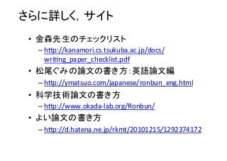 さらに詳しく，サイト	
•  金森先生のチェックリスト	
  
– h•p://kanamori.cs.tsukuba.ac.jp/docs/
wri8ng_paper_checklist.pdf	
  
•  松尾ぐみの論文の書き方：英語論文編	
  
– h•p://ymatsuo.com/japanese/ronbun_eng.html	
  
•  科学技術論文の書き方	
  
– h•p://www.okada-­‐lab.org/Ronbun/	
  
•  よい論文の書き方	
  
– h•p://d.hatena.ne.jp/rkmt/20101215/1292374172	
  
 