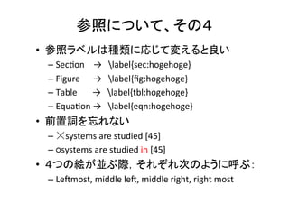 参照について、その１	
•  絶対に参照抜けがあってはならない	
  
– PDF上で“？”や“??”を検索する	
  
– コンパイルした時のエラーをよく見る	
  
•  全ての図や表は本文で参照されていないといけ
ない	
  
•  普通は参照の後に図や表が来る	
  
•  図の番号と初めて引用される順番は一致	
当たり前だと思っても，意外と出来てなかったりする．
細心の注意を払うように	
  !!!	
 
